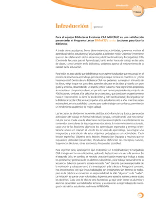 Introducción
1˚ Básico
Para el equipo Bibliotecas Escolares CRA MINEDUC es una satisfacción
presentarles el Programa Lector BiblioCRA escolar: Lecciones para Usar la
Biblioteca.
A través de estas páginas, llenas de entretenidas actividades, queremos motivar el
aprendizaje de los estudiantes y así ayudarlos a aprender mejor. Creemos firmemente
que con la colaboración de los docentes y del Coordinador(a) y Encargado(a) CRA
(Centro de Recursos para el Aprendizaje), tanto en las horas de trabajo en las salas
de clases, como también en la biblioteca, podemos aportar al mejoramiento de la
calidad de la educación.
Para todos es algo sabido que la biblioteca es un agente catalizador que nos ayuda en el
proceso de enseñanza-aprendizaje, pero la pregunta que ronda a los maestros es: ¿cómo
hacemos esto? Dentro de una Biblioteca CRA nos podemos sumergir en el mundo de
los libros, elegir lo que nos gusta leer, aprender a bucear en las ideas y hacerlo con gran
gusto y armonía, desarrollando un espíritu crítico y abierto. Para lograr estos propósitos
se necesita un compromiso diario, es por esto que hemos preparado este conjunto de
400 lecciones, similares a los peldaños de una escalera, que conducen progresivamente
hacia el conocimiento. La tarea de los docentes y del Coordinador(a) y Encargado(a) de
la Biblioteca Escolar CRA será acompañar a los estudiantes año a año, mientras suben
esta escalera, en una posibilidad concreta para poder trabajar con confianza, permitiendo
un rendimiento académico de mejor calidad.
Las lecciones se dividen en los niveles de Educación Parvularia y Básica, generando
actividades de trabajo en forma individual y grupal, considerando una hora sema-
nal por curso. Cada una de ellas tiene incorporadas implícita o explícitamente los
contenidos curriculares de los programas educativos. En este método estructurado,
cada una de las lecciones objetiviza los aprendizajes esperados y entrega orien-
taciones claras en relación al uso de los recursos de aprendizaje, para lograr una
integración y articulación de estos objetivos pedagógicos con actividades. Cada
lección especifica: Objetivo de la lección, Preparación (equipos y recursos que se
requieren), Actividad (desarrollo), Vocabulario (definición de conceptos nuevos),
Sugerencias (lecturas, otras acciones) y Respuestas (posibles).
Para el primer ciclo, aconsejamos que el docente y el Coordinador(a) y Encargado(a)
CRA trabajen en forma colaborativa, aplicando las lecciones una vez a la semana. En
el segundo ciclo, en cambio, se necesita una planificación mayor que incluya a todos
los profesores y profesoras de los distintos subsectores, para trabajar semanalmente la
secuencia. Sabemos que en la escuela no existe “un” docente que sea responsable de
la motivación y trabajo en torno a la investigación y de la lectura. Muy por el contrario,
nos encontramos con que estas habilidades tan importantes son terreno de todos,
pero en la práctica se convierten en responsabilidad de sólo “algunos” o de “nadie”.
La invitación es que se unan voluntades y logremos una estrecha asistencia entre todos
los docentes. Cada uno de ellos se verá favorecido, ya que verán cómo los alumnos y
alumnas desarrollan sus habilidades lectoras, y se atreverán a exigir trabajos de investi-
gación donde los estudiantes realmente APRENDAN.
5
 
