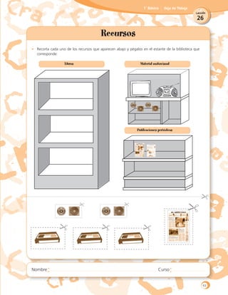 26
Lección
1˚ Básico Hoja de Trabajo
Recursos
•	 Recorta cada uno de los recursos que aparecen abajo y pégalos en el estante de la biblioteca que
corresponde:
Libros Material audiovisual
Publicaciones periódicas
63
 