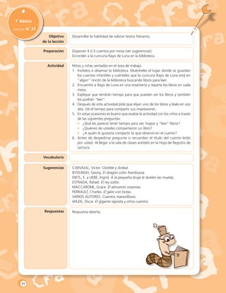 Objetivo
de la lección
1˚ Básico
Lección N˚ 37
Preparación
Actividad
Vocabulario
Sugerencias
Respuestas
Desarrollar la habilidad de valorar textos literarios.
Disponer 4 ó 5 cuentos por mesa (ver sugerencias).
Esconder a la cuncuna Rayo de Luna en la biblioteca.
Niños y niñas sentados en el área de trabajo.
1.	 Invítelos a observar la biblioteca. Muéstreles el lugar donde se guardan
los cuentos infantiles y cuénteles que la cuncuna Rayo de Luna está en
“algún” rincón de la biblioteca buscando libros para leer.
2.	 Encuentre a Rayo de Luna en una estantería y reparta los libros en cada
mesa.
3.	 Explique que tendrán tiempo para que puedan ver los libros y también
los podrán “leer”.
4.	 Después de esta actividad pida que elijan uno de los libros y léalo en voz
alta. Dé el tiempo para compartir sus impresiones.
5.	 En estas ocasiones es bueno que evalúe la actividad con los niños a través
de las siguientes preguntas:
•	 ¿Qué les pareció tener tiempo para ver, hojear y “leer” libros?
•	 ¿Quiénes de ustedes compartieron un libro?
•	 ¿A quién le gustaría compartir lo que observó en el cuento?
6.	 Antes de despedirse pregunte si recuerdan el título del cuento leído
por usted. Al llegar a la sala de clases anótelo en la Hoja de Registro de
Lectura.
CARVAJAL, Víctor. Clotilde y Aníbal.
BYDLINSKI, Georg. El dragón color frambuesa.
DIETL, E. y UEBE, Ingrid. A la pequeña bruja le duelen las muelas.
ESTRADA, Rafael. El rey solito.
MACCARONE, Grace. El almuerzo sorpresa.
PERRAULT, Charles. El gato con botas.
VARIOS AUTORES. Cuentos maravillosos.
WILDE, Oscar. El gigante egoísta y otros cuentos.
Respuesta abierta.
84
 