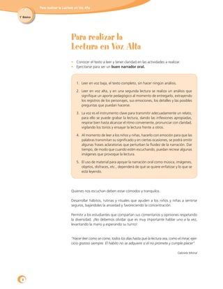 Para realizar la Lectura en Voz Alta
1˚ Básico
Para realizar la
Lectura en Voz Alta
•	 Conocer el texto a leer y tener claridad en las actividades a realizar.
•	 Ejercitarse para ser un buen narrador oral.
1.	 Leer en voz baja, el texto completo, sin hacer ningún análisis.
2.	 Leer en voz alta, y en una segunda lectura se realiza un análisis que
signifique un aporte pedagógico al momento de entregarlo, extrayendo
los registros de los personajes, sus emociones, los detalles y las posibles
preguntas que puedan hacerse.
3.	 La voz es el instrumento clave para transmitir adecuadamente un relato,
para ello se puede grabar la lectura, dando las inflexiones apropiadas,
respirar bien hasta alcanzar el ritmo conveniente, pronunciar con claridad,
vigilando los tonos y ensayar la lectura frente a otros.
4.	 Al momento de leer a los niños y niñas, hacerlo con emoción para que las
palabras transmitan su significado y en ciertas ocasiones, se podrá omitir
algunas frases aclaratorias que perturban la fluidez de la narración. Dar
tiempo, de modo que cuando estén escuchando, puedan recrear algunas
imágenes que provoque la lectura.
5.	 El uso de material para apoyar la narración oral como música, imágenes,
objetos, disfraces, etc., dependerá de qué se quiere enfatizar y lo que se
está leyendo.
Quienes nos escuchan deben estar cómodos y tranquilos.
Desarrollar hábitos, rutinas y rituales que ayuden a los niños y niñas a sentirse
seguros, bajándoles la ansiedad y favoreciendo la concentración.
Permitir a los estudiantes que compartan sus comentarios y opiniones respetando
la diversidad. ¡No debemos olvidar que es muy importante hablar uno a la vez,
levantando la mano y esperando su turno!
“Hacer leer como se come, todos los días hasta que la lectura sea, como el mirar, ejer-
cicio gozoso siempre. El hábito no se adquiere si él no promete y cumple placer”.
Gabriela Mistral
8
 