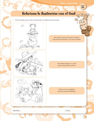 39
Lección
1˚ Básico Hoja de Trabajo
Relaciona la ilustración con el final
•	 Pinta el dibujo que tú crees corresponde a la fábula que escuchaste.
No tendrá amigos en su vida
quien siempre dice mentira.
Procura no ser orgulloso,
sino de corazón bondadoso.
No sueñes nunca con lo que no tienes;
Pues has de esforzarte, si es que lo quieres.
89
 
