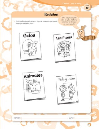 40
Lección
1˚ Básico Hoja de Trabajo
Revisión
•	 Pinta los libros que le sirven a Rayo de Luna para que pueda
	 investigar sobre los gatos.
Niños estoy investigando
sobre los gatos. Ayúdenme
a clasificar los libros que
me sirven para ello.
Mis Flores
Pola y Juan
Gatos
91
 