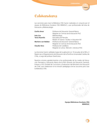 Colaboradores
1˚ Básico
Las Lecciones para Usar la Biblioteca CRA fueron realizadas en conjunto por el
equipo de Bibliotecas Escolares CRA MINEDUC y por profesionales del área de
Educación y Bibliotecología:
Cecilia Amar	 Profesora de Educación General Básica
	 Magíster en Ciencias de la Educación PUC
Inés Lira 	 Bibliotecóloga
Tonia Razmilic	 Educadora de Párvulos
	 Master of Science: Studies in Education NY
Marlene van Bebber	 Profesora de Educación General Básica
	 Magíster en Ciencias de la Educación PUC
Claudia Vera	 Profesora de Castellano
	 Magíster en Letras. Mención: Literatura PUC
Las lecciones fueron validadas luego de la aplicación en 10 escuelas de la RM y V
Región por el Departamento de Educación de la Pontificia Universidad Católica de
Chile, a cargo del profesor David Leiva.
Nuestros sinceros agradecimientos a los profesionales de los niveles de Educa-
ción Parvularia y Educación Básica de la DEG (División de Educación General),
Enlaces y UCE (Unidad de Currículum y Evaluación) del Ministerio de Educación
de Chile, que colaboraron en la revisión pedagógica de las Lecciones para Usar
la Biblioteca CRA.
Equipo Bibliotecas Escolares CRA
MINEDUC
93
 