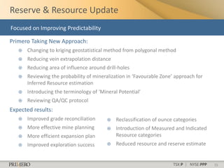 Reserve & Resource Update
Focused on Improving Predictability

Primero Taking New Approach:
      Changing to kriging geostatistical method from polygonal method
      Reducing vein extrapolation distance
      Reducing area of influence around drill-holes
      Reviewing the probability of mineralization in ‘Favourable Zone’ approach for
       Inferred Resource estimation
      Introducing the terminology of ‘Mineral Potential’
      Reviewing QA/QC protocol
Expected results:
      Improved grade reconciliation         Reclassification of ounce categories
      More effective mine planning          Introduction of Measured and Indicated
      More efficient expansion plan          Resource categories
      Improved exploration success          Reduced resource and reserve estimate


                                                                       TSX:P | NYSE:PPP   15
 