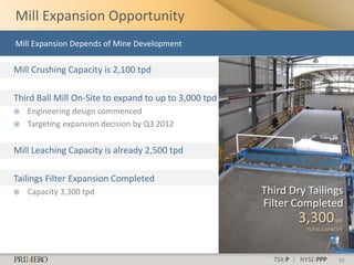 Mill Expansion Opportunity
Mill Expansion Depends of Mine Development

Mill Crushing Capacity is 2,100 tpd

Third Ball Mill On-Site to expand to up to 3,000 tpd
   Engineering design commenced
   Targeting expansion decision by Q3 2012


Mill Leaching Capacity is already 2,500 tpd

Tailings Filter Expansion Completed
   Capacity 3,300 tpd                                 Third Dry Tailings
                                                       Filter Completed
                                                                3,300        tpd
                                                                   TOTAL CAPACITY




                                                         TSX:P | NYSE:PPP      20
 