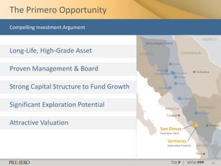 The Primero Opportunity
Compelling Investment Argument

                                                                                MEXICO
                                          Sierra Madre Trend

Long-Life, High-Grade Asset

Proven Management & Board

Strong Capital Structure to Fund Growth

Significant Exploration Potential

Attractive Valuation
                                                   San Dimas
                                                   Gold-Silver Mine


                                                         Ventanas
                                                         Exploration Property




                                                           TSX:P | NYSE:PPP        22
 