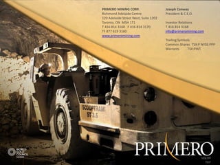PRIMERO MINING CORP.                   Joseph Conway
Richmond Adelaide Centre               President & C.E.O.
120 Adelaide Street West, Suite 1202
Toronto, ON M5H 1T1                    Investor Relations
T 416 814 3160 F 416 814 3170          T 416 814 3168
TF 877 619 3160                        info@primeromining.com
www.primeromining.com
                                       Trading Symbols
                                       Common Shares TSX:P NYSE:PPP
                                       Warrants     TSX:P.WT




                                                            NYSE:PPP
                                          TSX:P | NYSE:PPP     TSX:P
 