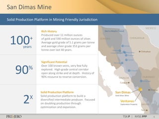 San Dimas Mine
Solid Production Platform in Mining Friendly Jurisdiction

                                                                                                        MEXICO
                     Rich History                                 Sierra Madre Trend
                     Produced over 11 million ounces

 100          +
          years
                     of gold and 590 million ounces of silver.
                     Average gold grade of 5.1 grams per tonne
                     and average silver grade 353 grams per
                     tonne over last 40 years.


                     Significant Potential


     90
                     Over 100 known veins, very few fully
             %       explored. High-grade central corridor
                     open along strike and at depth. History of
                     90% resource to reserve conversion.



                     Solid Production Platform                             San Dimas

          2   X      Solid production platform to build a                  Gold-Silver Mine

                     diversified intermediate producer. Focused
                                                                                 Ventanas
                     on doubling production through                              Exploration Property
                     optimization and expansion.


                                                                                   TSX:P | NYSE:PPP         4
 