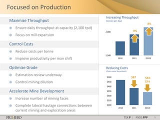 Focused on Production
                                                      Increasing Throughput
Maximize Throughput                                   (tonnes per day)
                                                                                           8%
   Ensure daily throughput at capacity (2,100 tpd)
                                                      2,000                       8%
   Focus on mill expansion

Control Costs
   Reduce costs per tonne
                                                      1,500
   Improve productivity per man shift                              2010         2011    2012E



Optimize Grade                                        Reducing Costs
                                                      ($ per ounce by-product)

   Estimation review underway                         $500                      $87     $44-
   Control mining dilution                            $450                              $74
                                                       $400

Accelerate Mine Development                            $350

                                                       $300
   Increase number of mining faces                    $250

   Complete lateral haulage connections between       $200
                                                                    2010         2011    2012E
    current mining and exploration areas
                                                                           TSX:P | NYSE:PPP      5
 