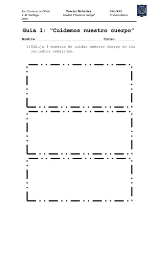 Esc. Provincia de Chiloé Ciencias Naturales PML/RAS
I. M. Santiago Unidad: 1”Cuido mi cuerpo” Primero Básico
2015
Guía 1: “Cuidemos nuestro cuerpo”
Nombre: …………………………………………………………………………………………………………… Curso: ……………………………
1)Dibuja 3 maneras de cuidar nuestro cuerpo en los
recuadros señalados.
 