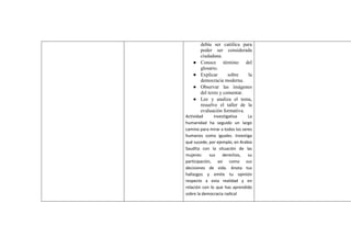 debía ser católica para
poder ser considerada
ciudadana.
● Conoce término del
glosario.
● Explicar sobre la
democracia moderna.
● Observar las imágenes
del texto y comentar.
● Lee y analiza el tema,
resuelve el taller de la
evaluación formativa.
Actividad investigativa La
humanidad ha seguido un largo
camino para mirar a todos los seres
humanos como iguales. Investiga
qué sucede, por ejemplo, en Arabia
Saudita con la situación de las
mujeres: sus derechos, su
participación, así como sus
decisiones de vida. Anota tus
hallazgos y emite tu opinión
respecto a esta realidad y en
relación con lo que has aprendido
sobre la democracia radical
 