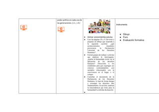 poder político en cada una de
las generaciones. (J.1., J.3.)
● Activar conocimientos previos.
● Leer las páginas 30 y 31 del texto y
preparar un dibujo que responda a
la siguiente cuestión: ¿qué
acontecimientos mundiales
provocaron la Declaración
Universal de los Derechos
Humanos?
● Formar grupos de trabajo y solicitar
que analicen la interrogante:
¿podría la humanidad existir sin la
aplicación de los derechos
humanos? Direccione a los
estudiantes para que expongan sus
criterios contrastándolos con
ejemplos relacionados con la
convivencia en el hogar o el
colegio.
● Consultar el documento de la
Declaración de los Derechos
Humanos, lo lean de forma íntegra
y extraigan los derechos más
fundamentales. En un foro, analizar
la trascendencia que tiene para la
humanidad la referida declaración.
●
Instrumento
● Dibujo
● Foro
● Evaluación formativa
 