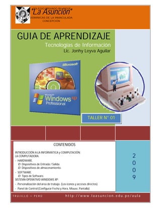 COLEGIO PRIVADO BILINGÜE

               quot;La Asunciónquot;
          C.P.B. “La Asunción”                                    Microsoft Windows XP - 1° Sec.:

               DOMINICAS DE LA INMACULADA
                      CONCEPCIÓN




   GUIA DE APRENDIZAJE
                            Tecnologías de Información
                                           Lic. Jonhy Leyva Aguilar




                                                               TALLER N° 01




                                   CONTENIDOS
  INTRODUCCIÓN A LA INFORMÁTICA y COMPUTACIÓN:
                                                                                                 2
  LA COMPUTADORA.
  - HARDWARE.
                                                                                                 0
    Ø Dispositivos de Entrada / Salida.
    Ø Dispositivos de almacenamiento.
                                                                                                 0
  - SOFTWARE.
                                                                                                 9
     Ø Tipos de Software.
  SISTEMA OPERATIVO WINDOWS XP:
  - Personalización del área de trabajo. (Los íconos y accesos directos).
  - Panel de Control (Configurar Fecha y Hora, Mouse, Pantalla)

T R U J I L Lic. JonhyELeyva Aguilar        h t t Página w 1 -w . lhttp://www.laasuncion.edu.pe/aula l a
                                                  p:// - w
            LO – P RÚ                                               aasuncion.edu.pe/au
                                                                              jonhyleyva@gmail.com
 