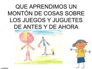 QUE APRENDIMOS UN
MONTÓN DE COSAS SOBRE
LOS JUEGOS Y JUGUETES
DE ANTES Y DE AHORA

 