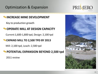 Optimization & Expansion
                                             TSX:P


INCREASE MINE DEVELOPMENT
Key to production growth

OPERATE MILL AT DESIGN CAPACITY
Current:1,600-1,800 tpd, Design: 2,100 tpd

EXPAND MILL TO 2,500 TPD BY 2013
Mill: 2,100 tpd, Leach: 2,500 tpd

POTENTIAL EXPANSION BEYOND 2,500 tpd
2011 review




                                                     13
 