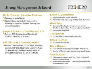 Strong Management & Board                                                               TSX:P

Wade Nesmith | Executive Chairman               Robert A. Quartermain
 Founder of Mala Noche                            Former President, Silver Standard
                                                  Director of Vista Gold Corp. and Canplats Resources
 Founding and current director of Silver
 Wheaton, Chairman of Geovic Mining and         Grant Edey
 Selwyn Resources                                 Director of Breakwater Resources and former
                                                  director of Queenstake Resources, Santa Cruz Gold
                                                  Former CFO, IAMGOLD
Joseph F. Conway | President & C.E.O.
  Former CEO, President and Director of         Timo Jauristo
 IAMGOLD from 2003 to 2010                        EVP, Corporate Development, Goldcorp

                                                Rohan Hazelton
Eduardo Luna | President, Mexico                   VP, Finance, Goldcorp
 Former Chairman and CEO of Silver Wheaton,     David Demers
 Executive VP of Goldcorp and Luismin S.A. de     Founder, CEO and Director Westport Innovations
 C.V. (San Dimas) and President of Mexican        Director of Cummins Westport and Juniper Engines
 Mining Chamber and the Silver Institute
                                                Michael Riley
                                                  Chartered accountant with more than 26 years of
                                                  accounting experience
                                                  Audit committee chair B.C. Lottery Corporation and
                                                  Seacliff Construction

                                                                                                  24
 