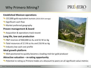 TSX:P
Why Primero Mining?
24
Established Mexican operations
157,000 gold equivalent ounces (2010-2014 average)
Significant cash flow
Market preferred geography
Proven management & board
Acquisition & operations track record
Long life, low cost production
P&P reserves of 860,000 oz Au and 61 M oz Ag
Total resources of 2.5 M oz Au and 216 M oz Ag
Industry low cash cost profile
Ideal growth platform
Well positioned to quickly become a leading mid-tier gold producer
Attractive valuation – re-rating opportunity
Potential re-rating as Primero trades at a discount to peers on all significant value metrics
Source: Production, cash cost and resource numbers from NI 43-101 technical report
 