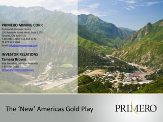 PRIMERO MINING CORP.
Richmond Adelaide Centre
120 Adelaide Street West, Suite 1202
Toronto, ON M5H 1T1
T 416 814 3160 F 416 814 3170
TF 877 619 3160
Email: info@primeromining.com
INVESTOR RELATIONS
Tamara Brown
Vice President, Investor Relations
T 416 814 3168
tbrown@primeromining.com
The ‘New’ Americas Gold Play
 