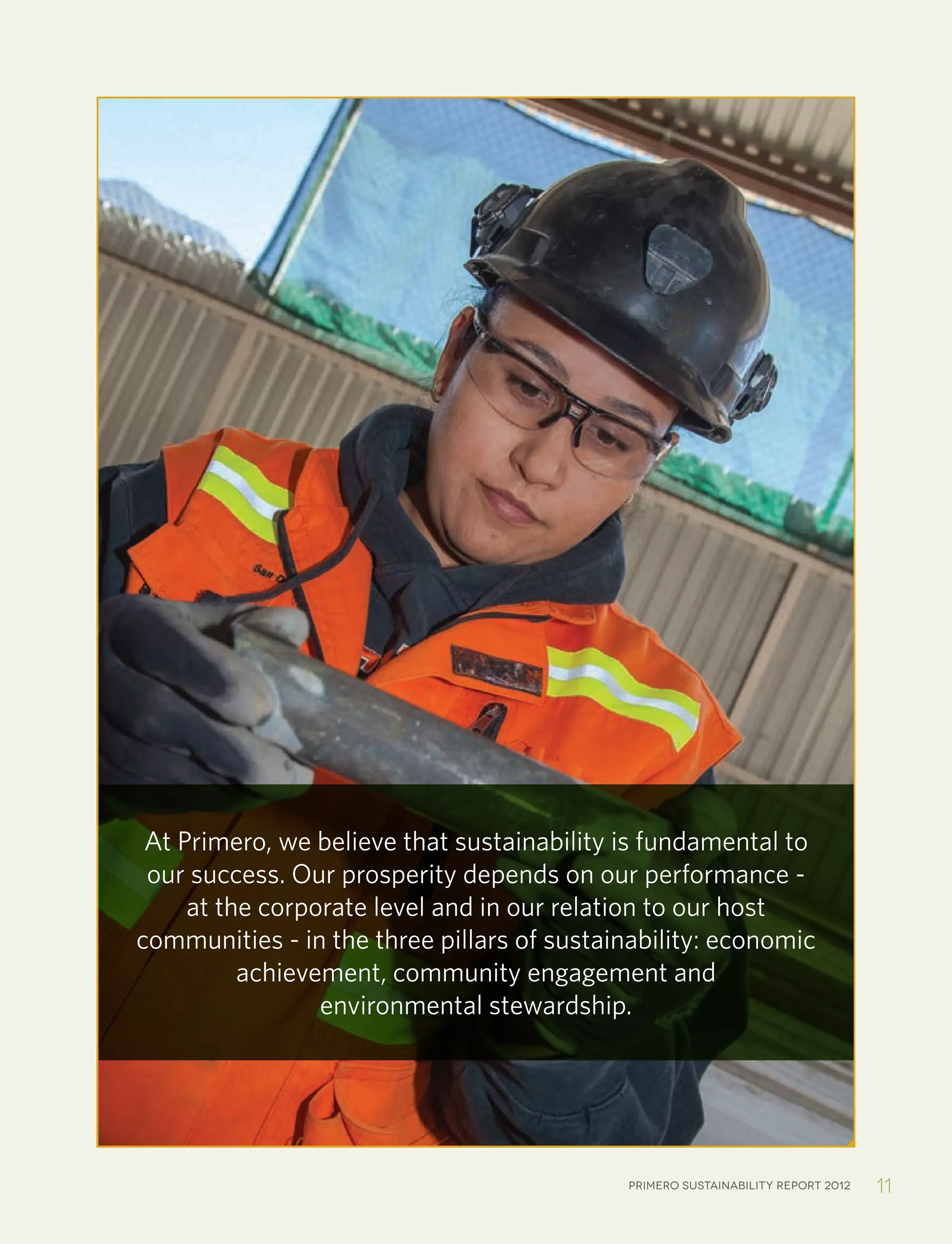 Primero sustainability report 2012 11
At Primero, we believe that sustainability is fundamental to
our success. Our prosperity depends on our performance -
at the corporate level and in our relation to our host
communities - in the three pillars of sustainability: economic
achievement, community engagement and
environmental stewardship.
 