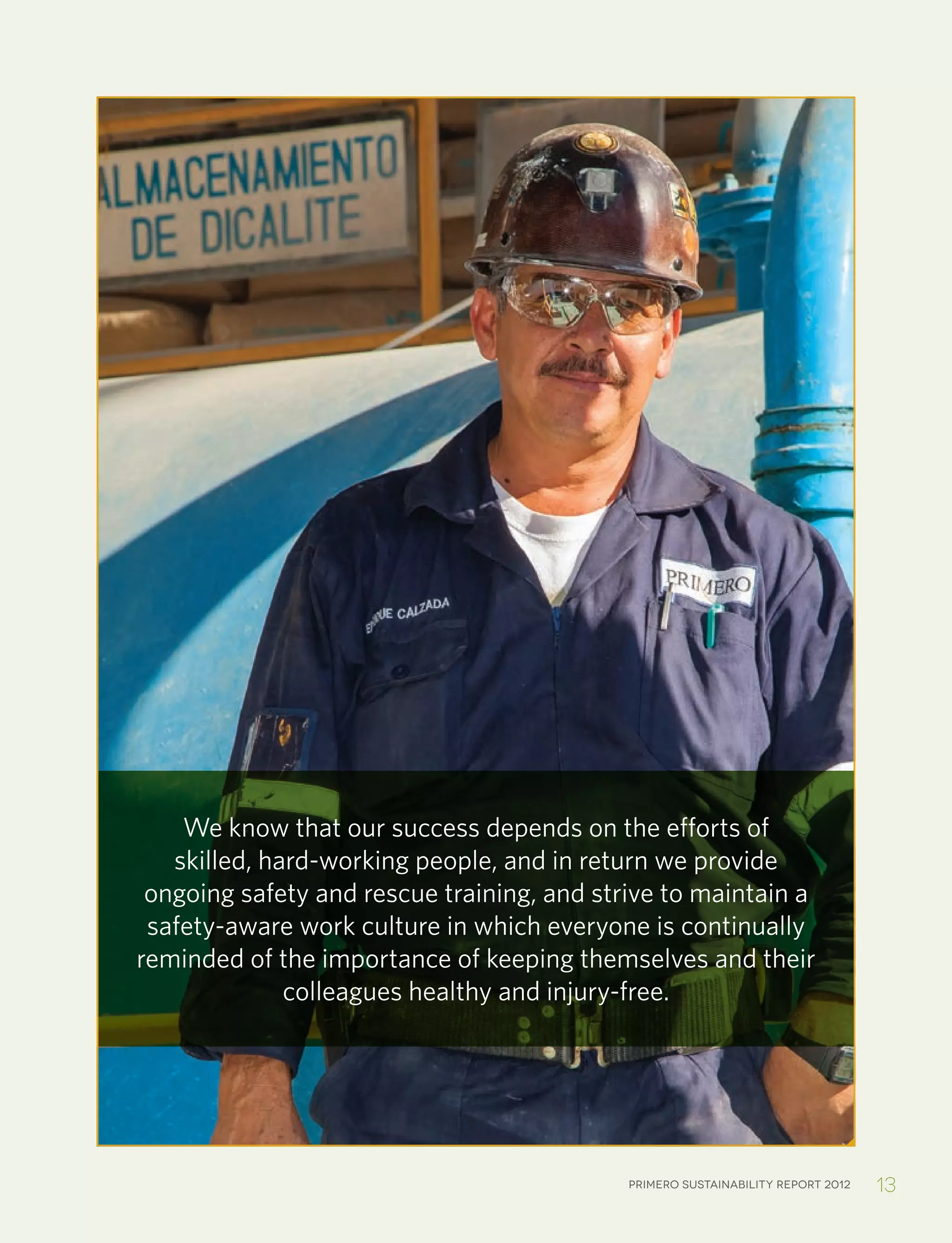 Primero sustainability report 2012 13
We know that our success depends on the efforts of
skilled, hard-working people, and in return we provide
ongoing safety and rescue training, and strive to maintain a
safety-aware work culture in which everyone is continually
reminded of the importance of keeping themselves and their
colleagues healthy and injury-free.
 