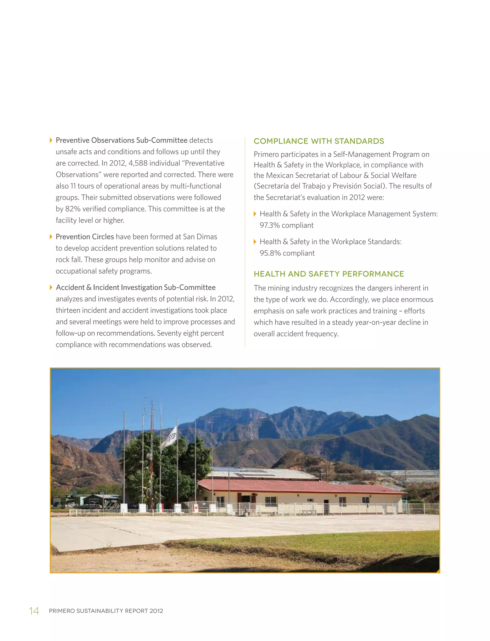 Primero sustainability report 201214
Preventive Observations Sub-Committee detects
unsafe acts and conditions and follows up until they
are corrected. In 2012, 4,588 individual “Preventative
Observations” were reported and corrected. There were
also 11 tours of operational areas by multi-functional
groups. Their submitted observations were followed
by 82% verified compliance. This committee is at the
facility level or higher.
Prevention Circles have been formed at San Dimas
to develop accident prevention solutions related to
rock fall. These groups help monitor and advise on
occupational safety programs.
Accident  Incident Investigation Sub-Committee
analyzes and investigates events of potential risk. In 2012,
thirteen incident and accident investigations took place
and several meetings were held to improve processes and
follow-up on recommendations. Seventy eight percent
compliance with recommendations was observed.
COMPLIANCE WITH STANDARDS
Primero participates in a Self-Management Program on
Health  Safety in the Workplace, in compliance with
the Mexican Secretariat of Labour  Social Welfare
(Secretaría del Trabajo y Previsión Social). The results of
the Secretariat’s evaluation in 2012 were:
Health  Safety in the Workplace Management System:
97.3% compliant
Health  Safety in the Workplace Standards:
95.8% compliant
HEALTH AND SAFETY PERFORMANCE
The mining industry recognizes the dangers inherent in
the type of work we do. Accordingly, we place enormous
emphasis on safe work practices and training – efforts
which have resulted in a steady year-on-year decline in
overall accident frequency.
 