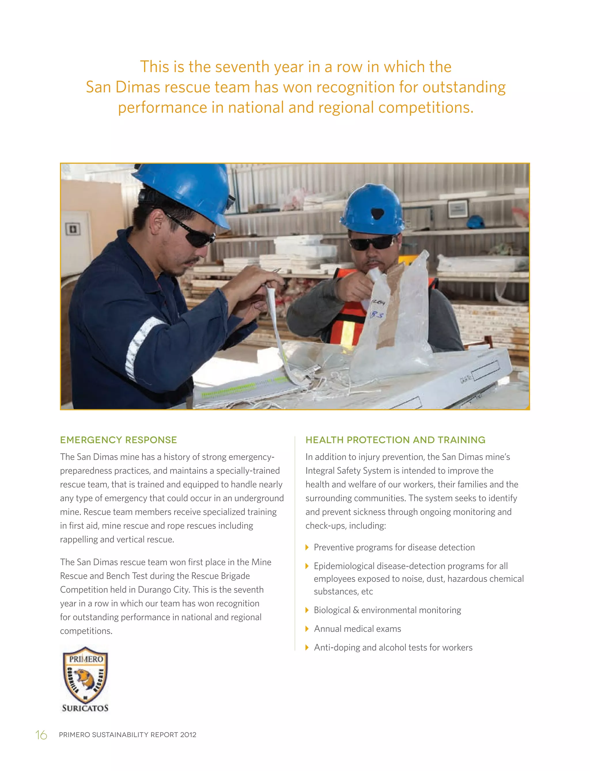 Primero sustainability report 201216
EMERGENCY RESPONSE
The San Dimas mine has a history of strong emergency-
preparedness practices, and maintains a specially-trained
rescue team, that is trained and equipped to handle nearly
any type of emergency that could occur in an underground
mine. Rescue team members receive specialized training
in first aid, mine rescue and rope rescues including
rappelling and vertical rescue.
The San Dimas rescue team won first place in the Mine
Rescue and Bench Test during the Rescue Brigade
Competition held in Durango City. This is the seventh
year in a row in which our team has won recognition
for outstanding performance in national and regional
competitions.
HEALTH PROTECTION AND TRAINING
In addition to injury prevention, the San Dimas mine’s
Integral Safety System is intended to improve the
health and welfare of our workers, their families and the
surrounding communities. The system seeks to identify
and prevent sickness through ongoing monitoring and
check-ups, including:
Preventive programs for disease detection
Epidemiological disease-detection programs for all
employees exposed to noise, dust, hazardous chemical
substances, etc
Biological  environmental monitoring
Annual medical exams
Anti-doping and alcohol tests for workers
This is the seventh year in a row in which the
San Dimas rescue team has won recognition for outstanding
performance in national and regional competitions.
 