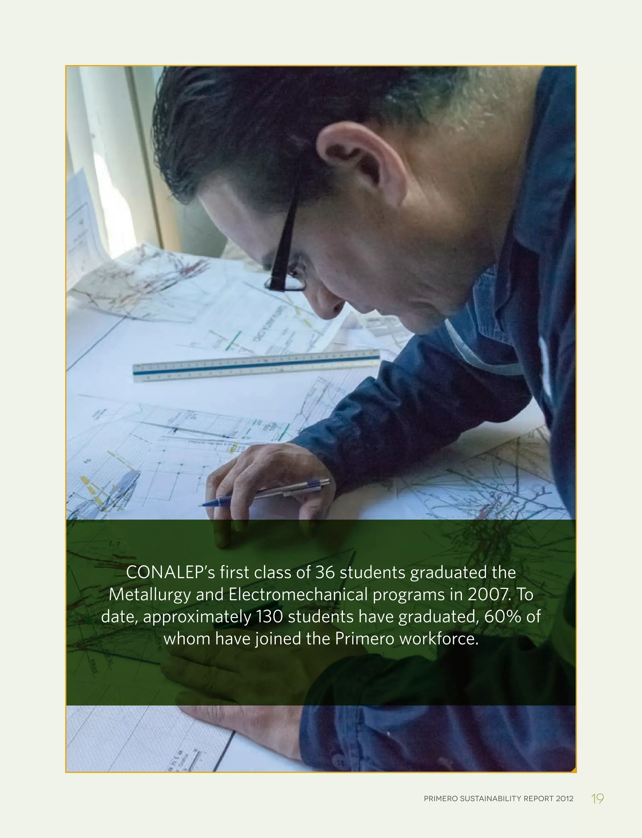 Primero sustainability report 2012 19
CONALEP’s first class of 36 students graduated the
Metallurgy and Electromechanical programs in 2007. To
date, approximately 130 students have graduated, 60% of
whom have joined the Primero workforce.
 
