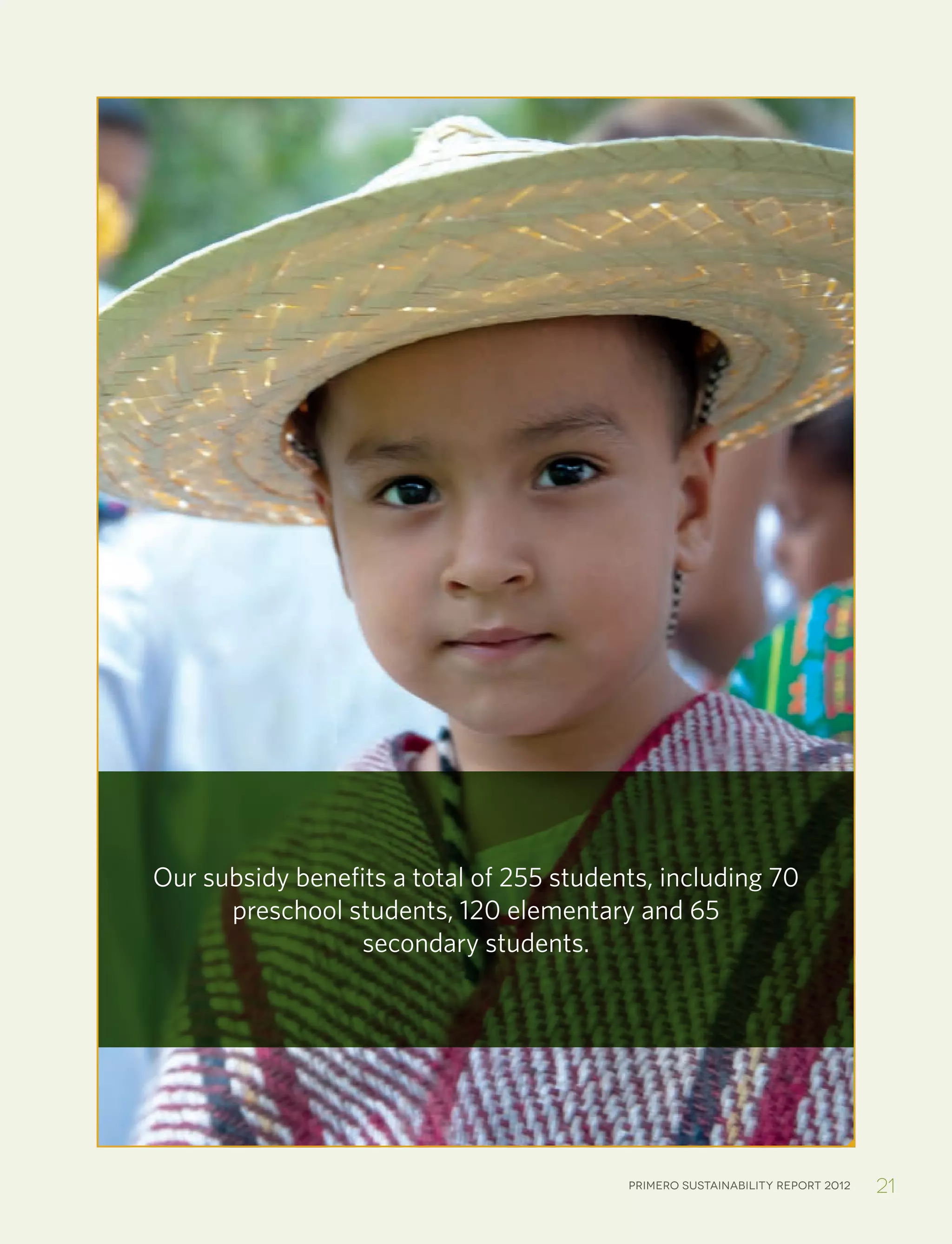 Primero sustainability report 2012 21
Our subsidy benefits a total of 255 students, including 70
preschool students, 120 elementary and 65
secondary students.
 