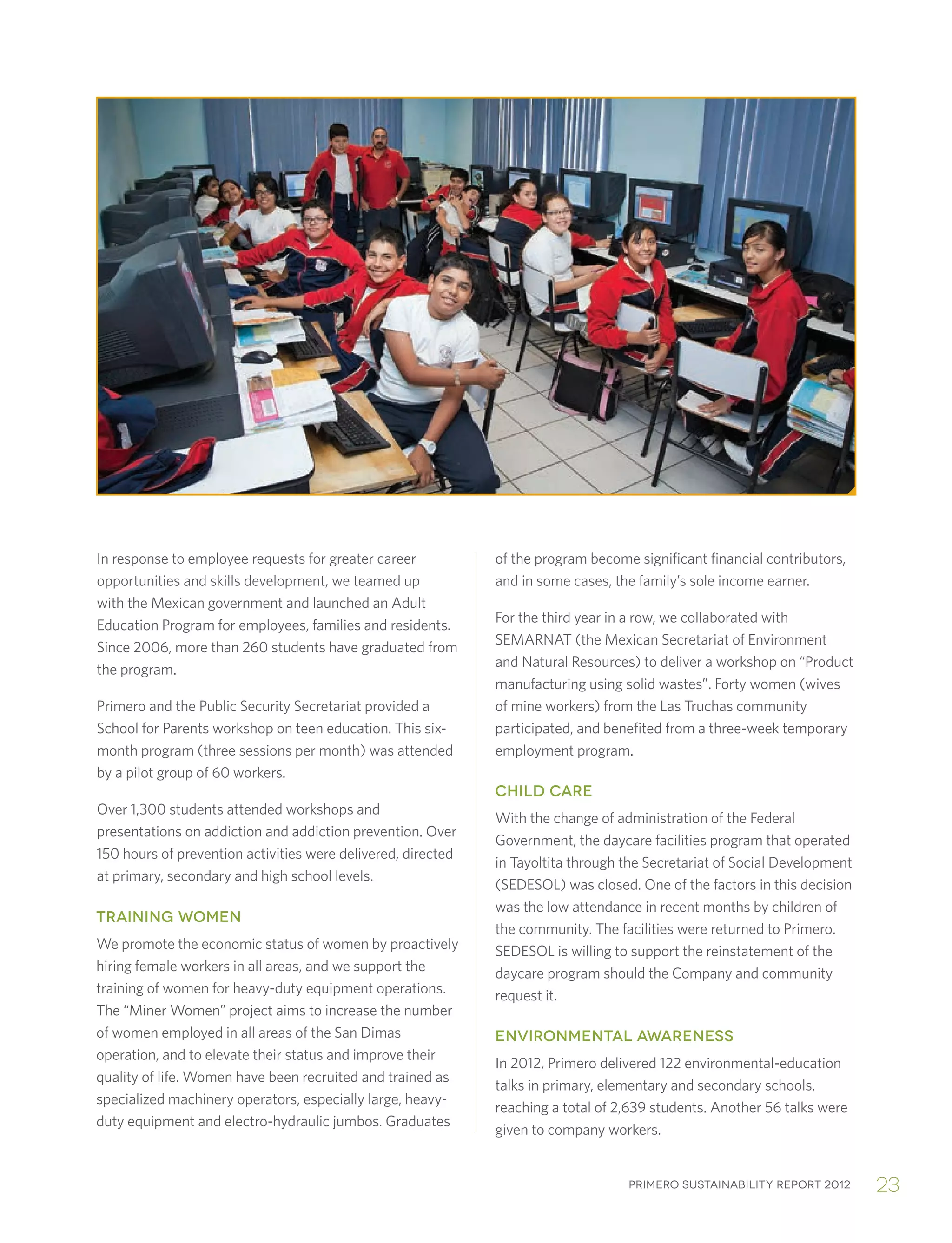 Primero sustainability report 2012 23
In response to employee requests for greater career
opportunities and skills development, we teamed up
with the Mexican government and launched an Adult
Education Program for employees, families and residents.
Since 2006, more than 260 students have graduated from
the program.
Primero and the Public Security Secretariat provided a
School for Parents workshop on teen education. This six-
month program (three sessions per month) was attended
by a pilot group of 60 workers.
Over 1,300 students attended workshops and
presentations on addiction and addiction prevention. Over
150 hours of prevention activities were delivered, directed
at primary, secondary and high school levels.
TRAINING WOMEN
We promote the economic status of women by proactively
hiring female workers in all areas, and we support the
training of women for heavy-duty equipment operations.
The “Miner Women” project aims to increase the number
of women employed in all areas of the San Dimas
operation, and to elevate their status and improve their
quality of life. Women have been recruited and trained as
specialized machinery operators, especially large, heavy-
duty equipment and electro-hydraulic jumbos. Graduates
of the program become significant financial contributors,
and in some cases, the family’s sole income earner.
For the third year in a row, we collaborated with
SEMARNAT (the Mexican Secretariat of Environment
and Natural Resources) to deliver a workshop on “Product
manufacturing using solid wastes”. Forty women (wives
of mine workers) from the Las Truchas community
participated, and benefited from a three-week temporary
employment program.
CHILD CARE
With the change of administration of the Federal
Government, the daycare facilities program that operated
in Tayoltita through the Secretariat of Social Development
(SEDESOL) was closed. One of the factors in this decision
was the low attendance in recent months by children of
the community. The facilities were returned to Primero.
SEDESOL is willing to support the reinstatement of the
daycare program should the Company and community
request it.
ENVIRONMENTAL AWARENESS
In 2012, Primero delivered 122 environmental-education
talks in primary, elementary and secondary schools,
reaching a total of 2,639 students. Another 56 talks were
given to company workers.
 