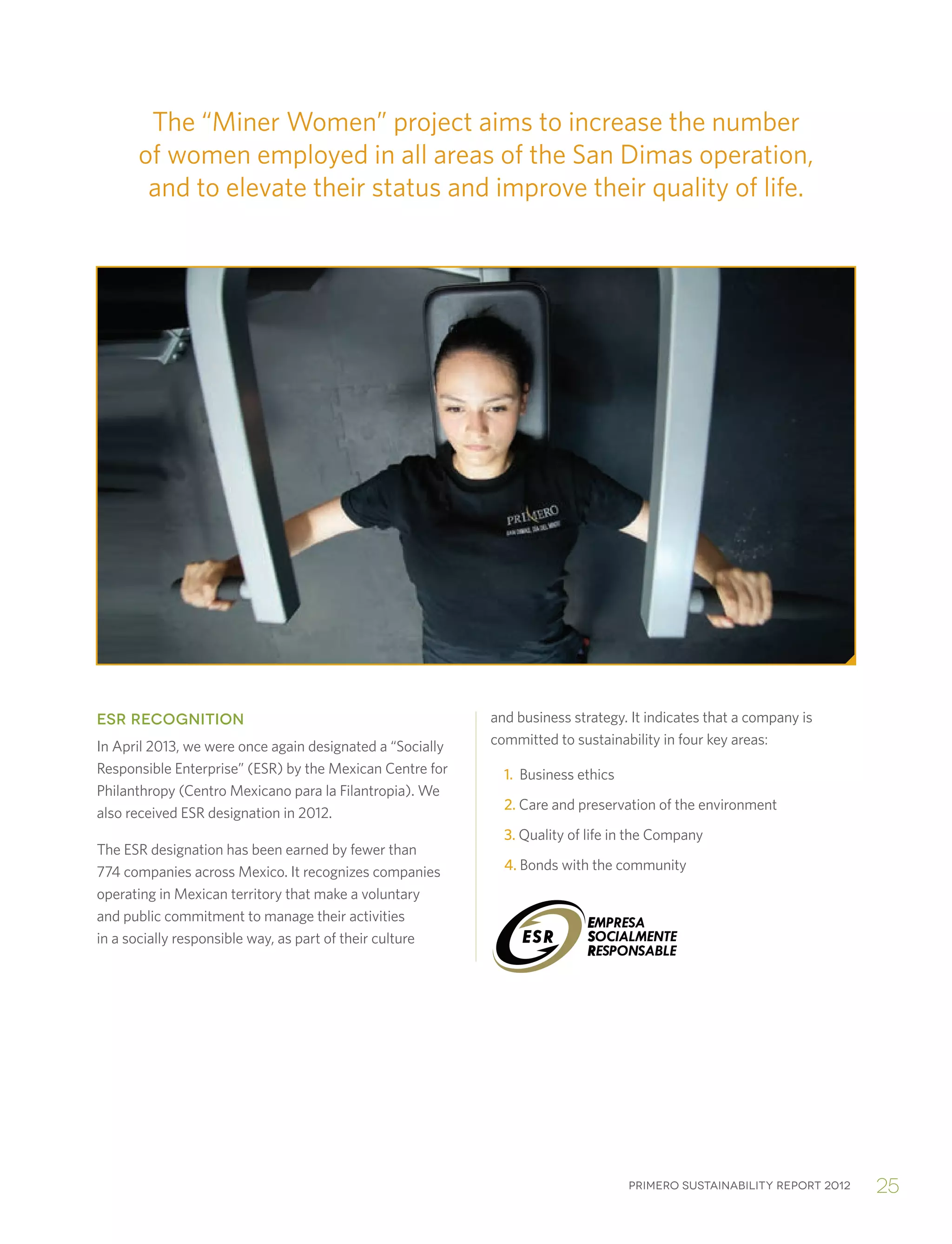 Primero sustainability report 2012 25
The “Miner Women” project aims to increase the number
of women employed in all areas of the San Dimas operation,
and to elevate their status and improve their quality of life.
ESR RECOGNITION
In April 2013, we were once again designated a “Socially
Responsible Enterprise” (ESR) by the Mexican Centre for
Philanthropy (Centro Mexicano para la Filantropia). We
also received ESR designation in 2012.
The ESR designation has been earned by fewer than
774 companies across Mexico. It recognizes companies
operating in Mexican territory that make a voluntary
and public commitment to manage their activities
in a socially responsible way, as part of their culture
and business strategy. It indicates that a company is
committed to sustainability in four key areas:
	1. Business ethics
	2. Care and preservation of the environment
	3. Quality of life in the Company
	4. Bonds with the community
 