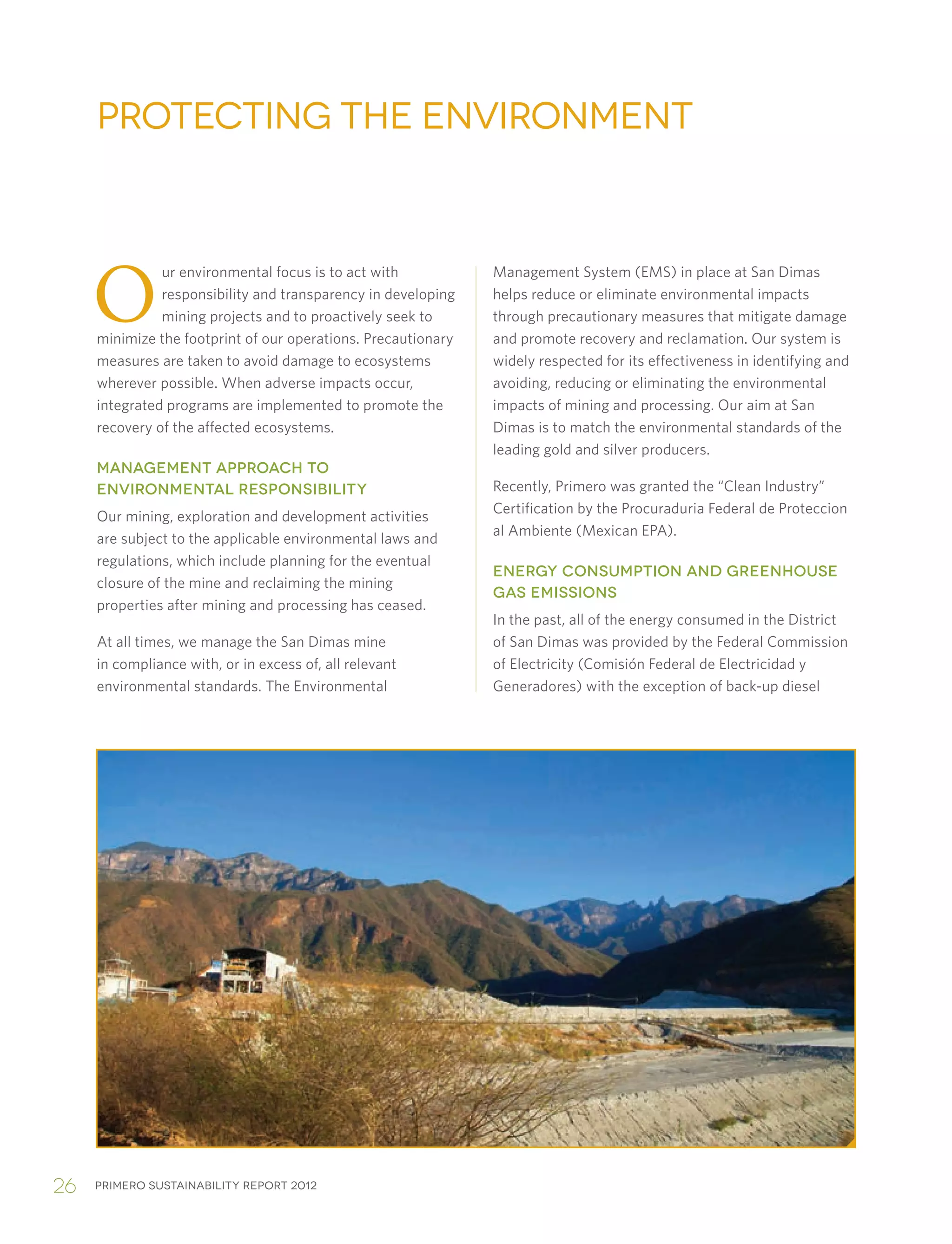 Primero sustainability report 201226
O
ur environmental focus is to act with
responsibility and transparency in developing
mining projects and to proactively seek to
minimize the footprint of our operations. Precautionary
measures are taken to avoid damage to ecosystems
wherever possible. When adverse impacts occur,
integrated programs are implemented to promote the
recovery of the affected ecosystems.
MANAGEMENT APPROACH TO
ENVIRONMENTAL RESPONSIBILITY
Our mining, exploration and development activities
are subject to the applicable environmental laws and
regulations, which include planning for the eventual
closure of the mine and reclaiming the mining
properties after mining and processing has ceased.
At all times, we manage the San Dimas mine
in compliance with, or in excess of, all relevant
environmental standards. The Environmental
Protecting the Environment
Management System (EMS) in place at San Dimas
helps reduce or eliminate environmental impacts
through precautionary measures that mitigate damage
and promote recovery and reclamation. Our system is
widely respected for its effectiveness in identifying and
avoiding, reducing or eliminating the environmental
impacts of mining and processing. Our aim at San
Dimas is to match the environmental standards of the
leading gold and silver producers.
Recently, Primero was granted the “Clean Industry”
Certification by the Procuraduria Federal de Proteccion
al Ambiente (Mexican EPA).
ENERGY CONSUMPTION AND GREENHOUSE
GAS EMISSIONS
In the past, all of the energy consumed in the District
of San Dimas was provided by the Federal Commission
of Electricity (Comisión Federal de Electricidad y
Generadores) with the exception of back-up diesel
 