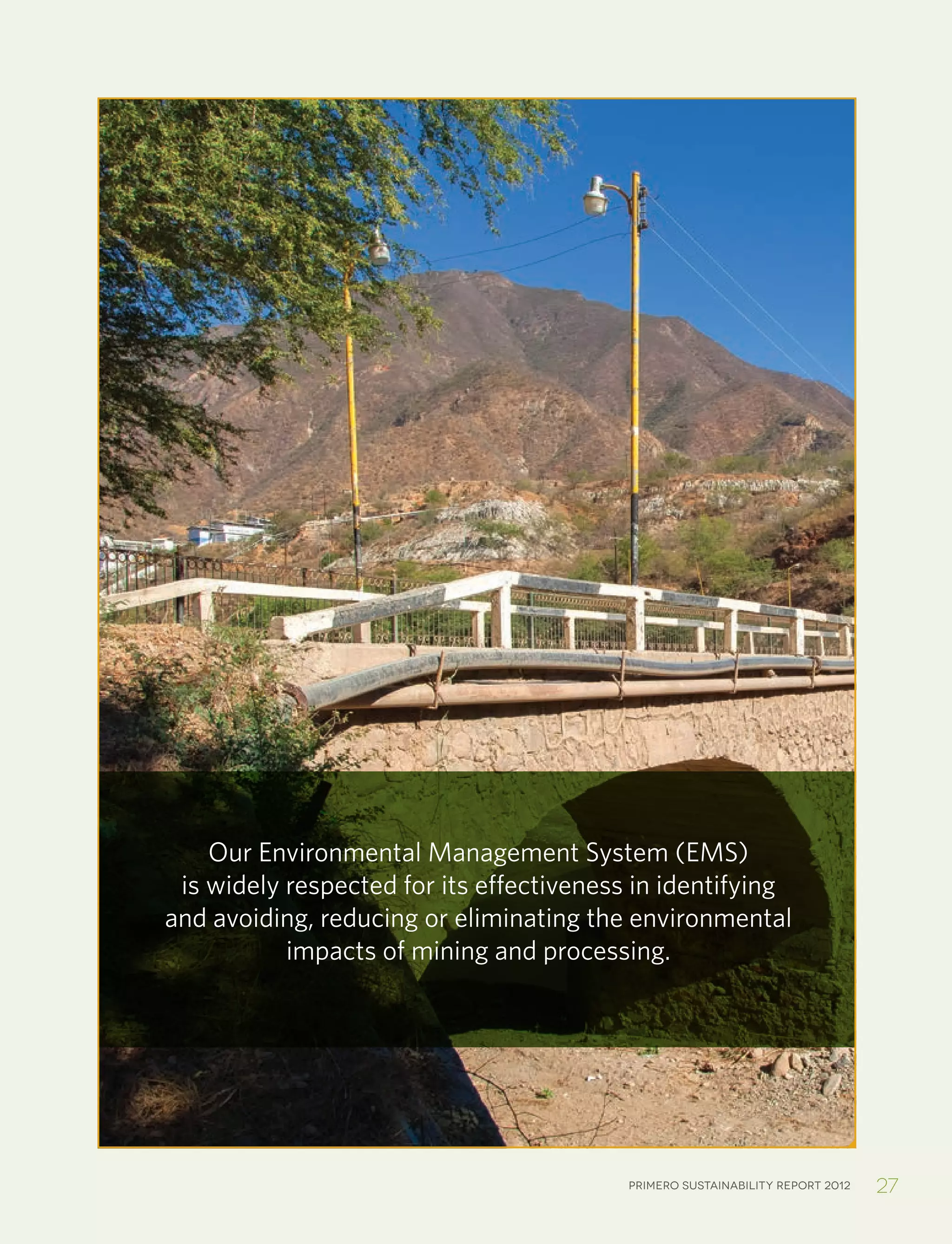 Primero sustainability report 2012 27
Our Environmental Management System (EMS)
is widely respected for its effectiveness in identifying
and avoiding, reducing or eliminating the environmental
impacts of mining and processing.
 
