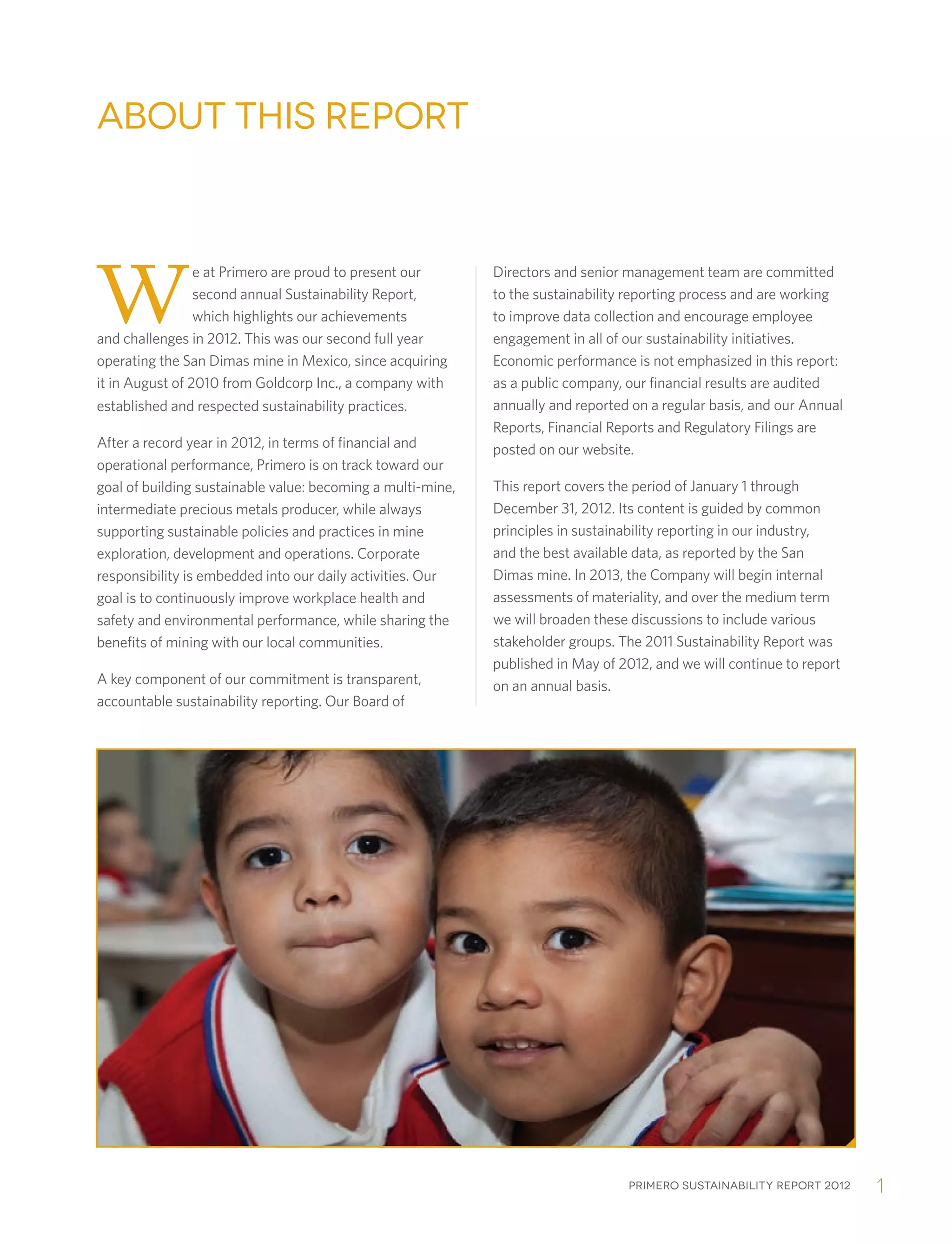 Primero sustainability report 2012 1
we at Primero are proud to present our
second annual Sustainability Report,
which highlights our achievements
and challenges in 2012. This was our second full year
operating the San Dimas mine in Mexico, since acquiring
it in August of 2010 from Goldcorp Inc., a company with
established and respected sustainability practices.
After a record year in 2012, in terms of financial and
operational performance, Primero is on track toward our
goal of building sustainable value: becoming a multi-mine,
intermediate precious metals producer, while always
supporting sustainable policies and practices in mine
exploration, development and operations. Corporate
responsibility is embedded into our daily activities. Our
goal is to continuously improve workplace health and
safety and environmental performance, while sharing the
benefits of mining with our local communities.
A key component of our commitment is transparent,
accountable sustainability reporting. Our Board of
Directors and senior management team are committed
to the sustainability reporting process and are working
to improve data collection and encourage employee
engagement in all of our sustainability initiatives.
Economic performance is not emphasized in this report:
as a public company, our financial results are audited
annually and reported on a regular basis, and our Annual
Reports, Financial Reports and Regulatory Filings are
posted on our website.
This report covers the period of January 1 through
December 31, 2012. Its content is guided by common
principles in sustainability reporting in our industry,
and the best available data, as reported by the San
Dimas mine. In 2013, the Company will begin internal
assessments of materiality, and over the medium term
we will broaden these discussions to include various
stakeholder groups. The 2011 Sustainability Report was
published in May of 2012, and we will continue to report
on an annual basis.
about this report
 