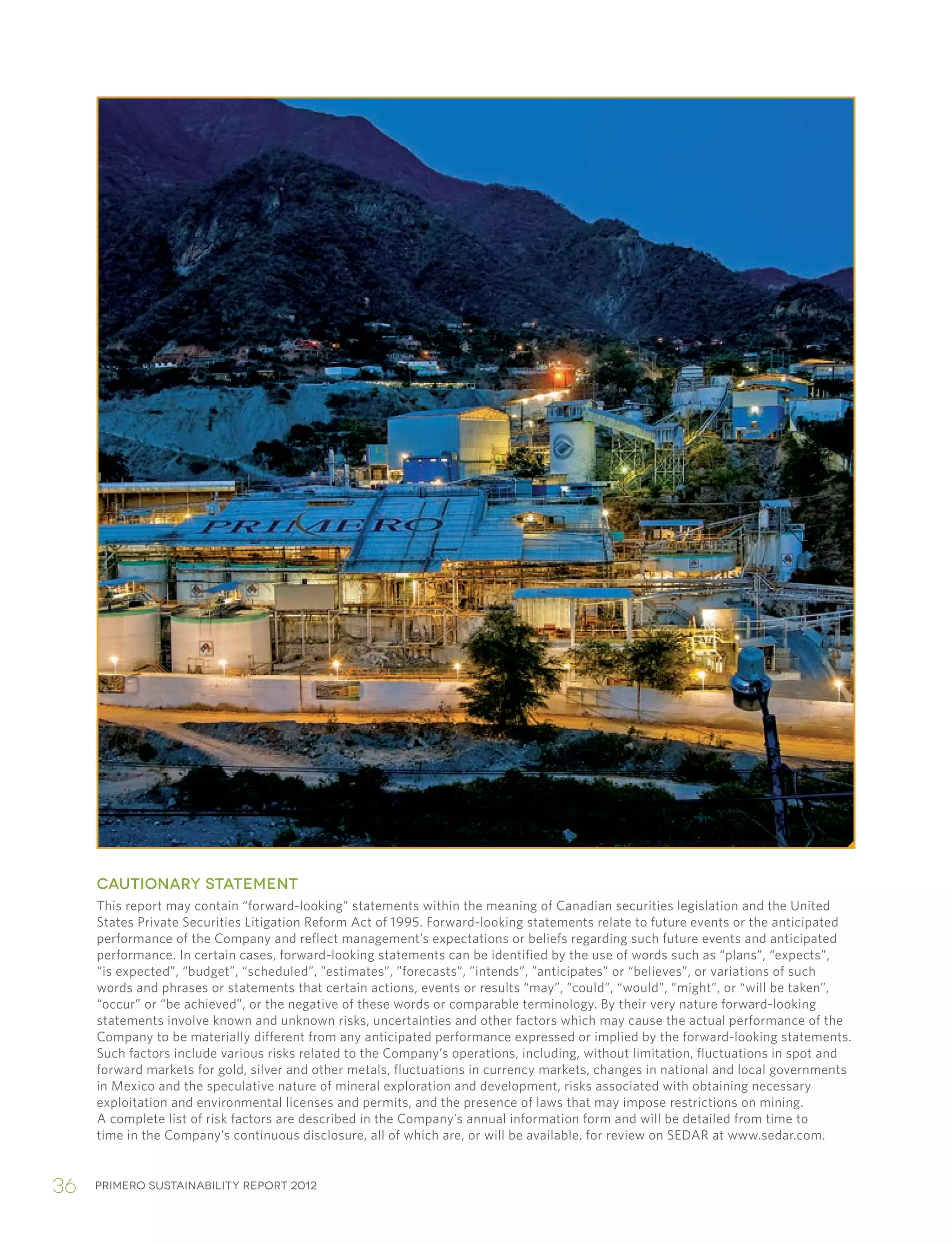 Primero sustainability report 201236
CAUTIONARY STATEMENT
This report may contain “forward-looking” statements within the meaning of Canadian securities legislation and the United
States Private Securities Litigation Reform Act of 1995. Forward-looking statements relate to future events or the anticipated
performance of the Company and reflect management’s expectations or beliefs regarding such future events and anticipated
performance. In certain cases, forward-looking statements can be identified by the use of words such as “plans”, “expects”,
“is expected”, “budget”, “scheduled”, ”estimates”, ”forecasts”, ”intends”, ”anticipates” or “believes”, or variations of such
words and phrases or statements that certain actions, events or results “may”, ”could”, “would”, ”might”, or “will be taken”,
“occur” or “be achieved”, or the negative of these words or comparable terminology. By their very nature forward-looking
statements involve known and unknown risks, uncertainties and other factors which may cause the actual performance of the
Company to be materially different from any anticipated performance expressed or implied by the forward-looking statements.
Such factors include various risks related to the Company’s operations, including, without limitation, fluctuations in spot and
forward markets for gold, silver and other metals, fluctuations in currency markets, changes in national and local governments
in Mexico and the speculative nature of mineral exploration and development, risks associated with obtaining necessary
exploitation and environmental licenses and permits, and the presence of laws that may impose restrictions on mining.
A complete list of risk factors are described in the Company’s annual information form and will be detailed from time to
time in the Company’s continuous disclosure, all of which are, or will be available, for review on SEDAR at www.sedar.com.
 