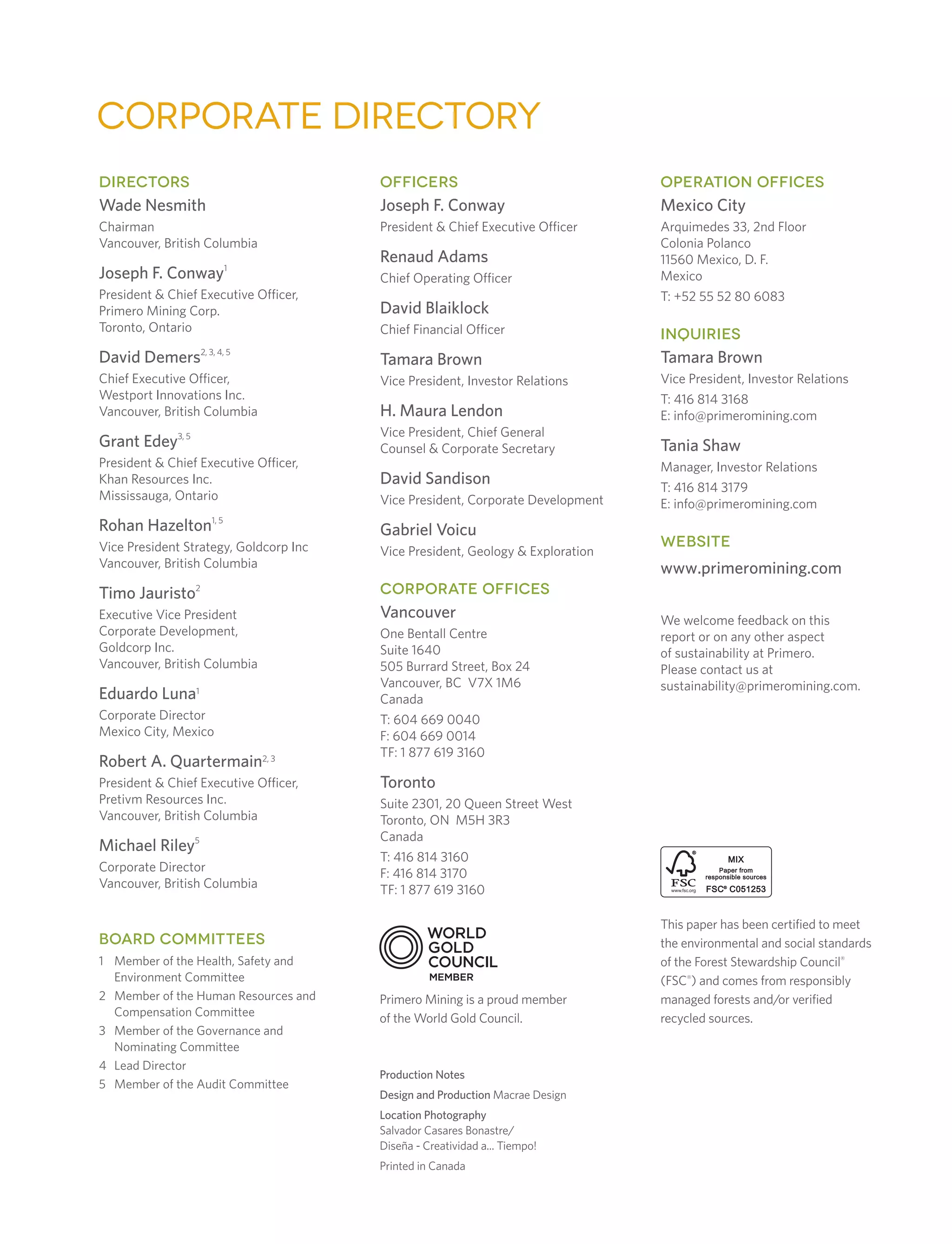 corporate directory
DIRECTORS
Wade Nesmith
Chairman
Vancouver, British Columbia
Joseph F. Conway1
President  Chief Executive Officer,
Primero Mining Corp.
Toronto, Ontario
David Demers2, 3, 4, 5
Chief Executive Officer,
Westport Innovations Inc.
Vancouver, British Columbia
Grant Edey3, 5
President  Chief Executive Officer,
Khan Resources Inc.
Mississauga, Ontario
Rohan Hazelton1, 5
Vice President Strategy, Goldcorp Inc
Vancouver, British Columbia
Timo Jauristo2
Executive Vice President
Corporate Development,
Goldcorp Inc.
Vancouver, British Columbia
Eduardo Luna1
Corporate Director
Mexico City, Mexico
Robert A. Quartermain2, 3
President  Chief Executive Officer,
Pretivm Resources Inc.
Vancouver, British Columbia
Michael Riley5
Corporate Director
Vancouver, British Columbia
OFFICERS
Joseph F. Conway
President  Chief Executive Officer
Renaud Adams
Chief Operating Officer
David Blaiklock
Chief Financial Officer
Tamara Brown
Vice President, Investor Relations
H. Maura Lendon
Vice President, Chief General
Counsel  Corporate Secretary
David Sandison
Vice President, Corporate Development
Gabriel Voicu
Vice President, Geology  Exploration
CORPORATE OFFICES
Vancouver
One Bentall Centre
Suite 1640
505 Burrard Street, Box 24
Vancouver, BC V7X 1M6
Canada
T: 604 669 0040
F: 604 669 0014
TF: 1 877 619 3160
Toronto
Suite 2301, 20 Queen Street West
Toronto, ON M5H 3R3
Canada
T: 416 814 3160
F: 416 814 3170
TF: 1 877 619 3160
Production Notes
Design and Production Macrae Design
Location Photography
Salvador Casares Bonastre/
Diseña - Creatividad a... Tiempo!
Printed in Canada
BOARD COMMITTEES
1	Member of the Health, Safety and
Environment Committee
2	Member of the Human Resources and
Compensation Committee
3	Member of the Governance and
Nominating Committee
4	Lead Director
5	Member of the Audit Committee
OPERATION OFFICES
Mexico City
Arquimedes 33, 2nd Floor
Colonia Polanco
11560 Mexico, D. F.
Mexico
T: +52 55 52 80 6083
INQUIRIES
Tamara Brown
Vice President, Investor Relations
T: 416 814 3168
E: info@primeromining.com
Tania Shaw
Manager, Investor Relations
T: 416 814 3179
E: info@primeromining.com
WEBSITE
www.primeromining.com
We welcome feedback on this
report or on any other aspect
of sustainability at Primero.
Please contact us at
sustainability@primeromining.com.
This paper has been certified to meet
the environmental and social standards
of the Forest Stewardship Council®
(FSC®
) and comes from responsibly
managed forests and/or verified
recycled sources.
Primero Mining is a proud member
of the World Gold Council.
 
