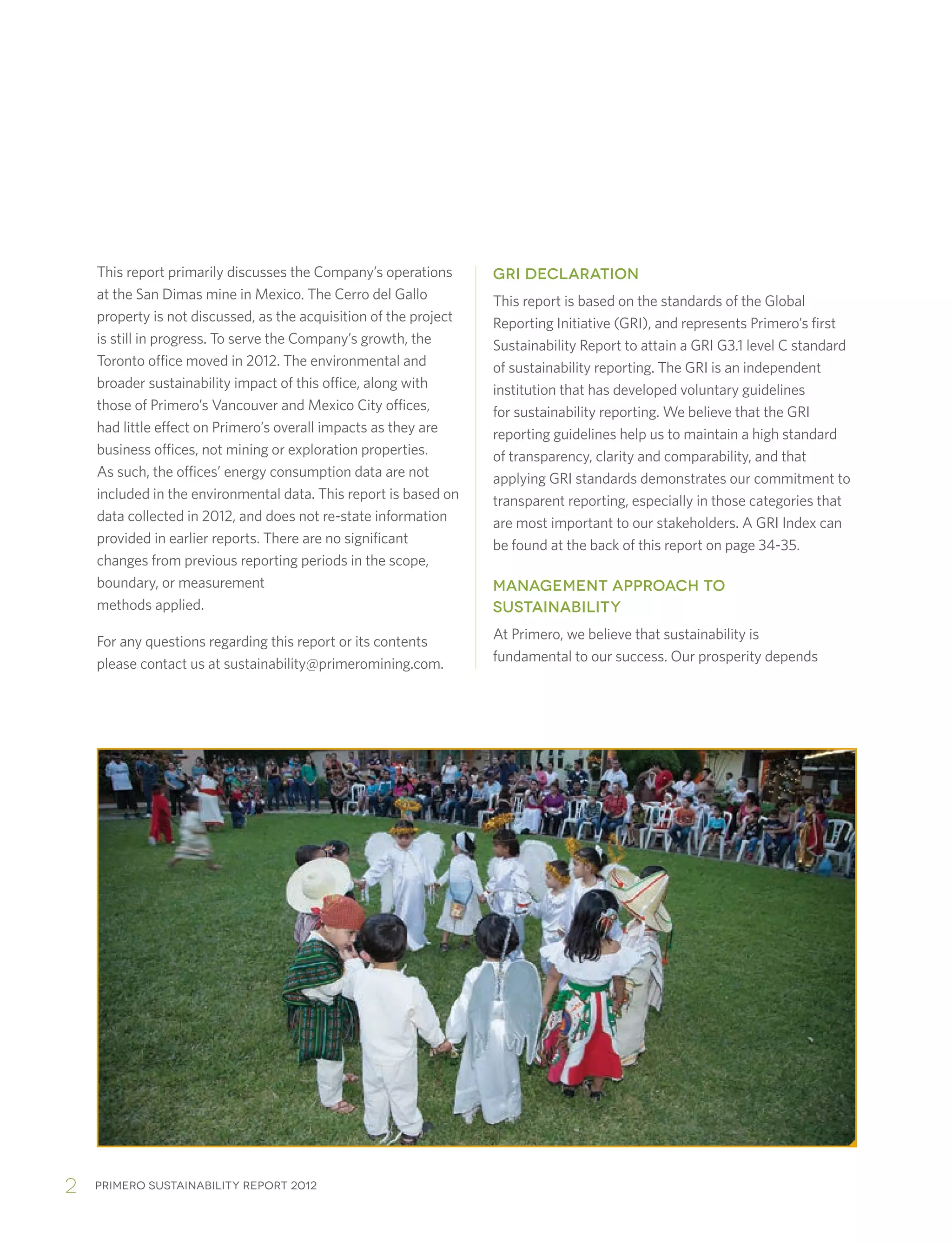 Primero sustainability report 20122
This report primarily discusses the Company’s operations
at the San Dimas mine in Mexico. The Cerro del Gallo
property is not discussed, as the acquisition of the project
is still in progress. To serve the Company’s growth, the
Toronto office moved in 2012. The environmental and
broader sustainability impact of this office, along with
those of Primero’s Vancouver and Mexico City offices,
had little effect on Primero’s overall impacts as they are
business offices, not mining or exploration properties.
As such, the offices’ energy consumption data are not
included in the environmental data. This report is based on
data collected in 2012, and does not re-state information
provided in earlier reports. There are no significant
changes from previous reporting periods in the scope,
boundary, or measurement
methods applied.
For any questions regarding this report or its contents
please contact us at sustainability@primeromining.com.
GRI DECLARATION
This report is based on the standards of the Global
Reporting Initiative (GRI), and represents Primero’s first
Sustainability Report to attain a GRI G3.1 level C standard
of sustainability reporting. The GRI is an independent
institution that has developed voluntary guidelines
for sustainability reporting. We believe that the GRI
reporting guidelines help us to maintain a high standard
of transparency, clarity and comparability, and that
applying GRI standards demonstrates our commitment to
transparent reporting, especially in those categories that
are most important to our stakeholders. A GRI Index can
be found at the back of this report on page 34-35.
MANAGEMENT APPROACH TO
SUSTAINABILITY
At Primero, we believe that sustainability is
fundamental to our success. Our prosperity depends
 
