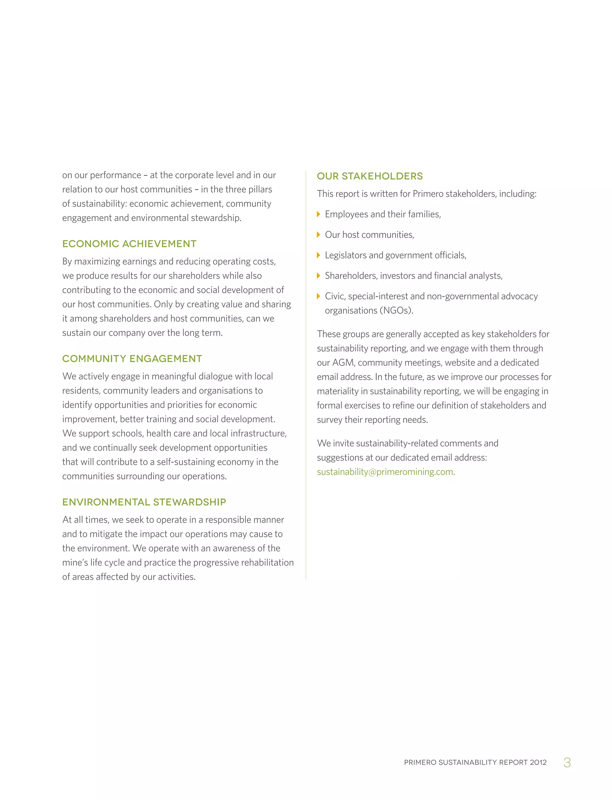Primero sustainability report 2012 3
on our performance – at the corporate level and in our
relation to our host communities – in the three pillars
of sustainability: economic achievement, community
engagement and environmental stewardship.
ECONOMIC ACHIEVEMENT
By maximizing earnings and reducing operating costs,
we produce results for our shareholders while also
contributing to the economic and social development of
our host communities. Only by creating value and sharing
it among shareholders and host communities, can we
sustain our company over the long term.
COMMUNITY ENGAGEMENT
We actively engage in meaningful dialogue with local
residents, community leaders and organisations to
identify opportunities and priorities for economic
improvement, better training and social development.
We support schools, health care and local infrastructure,
and we continually seek development opportunities
that will contribute to a self-sustaining economy in the
communities surrounding our operations.
ENVIRONMENTAL STEWARDSHIP
At all times, we seek to operate in a responsible manner
and to mitigate the impact our operations may cause to
the environment. We operate with an awareness of the
mine’s life cycle and practice the progressive rehabilitation
of areas affected by our activities.
OUR STAKEHOLDERS
This report is written for Primero stakeholders, including:
Employees and their families,
Our host communities,
Legislators and government officials,
Shareholders, investors and financial analysts,
 Civic, special-interest and non-governmental advocacy
organisations (NGOs).
These groups are generally accepted as key stakeholders for
sustainability reporting, and we engage with them through
our AGM, community meetings, website and a dedicated
email address. In the future, as we improve our processes for
materiality in sustainability reporting, we will be engaging in
formal exercises to refine our definition of stakeholders and
survey their reporting needs.
We invite sustainability-related comments and
suggestions at our dedicated email address:
sustainability@primeromining.com.
 