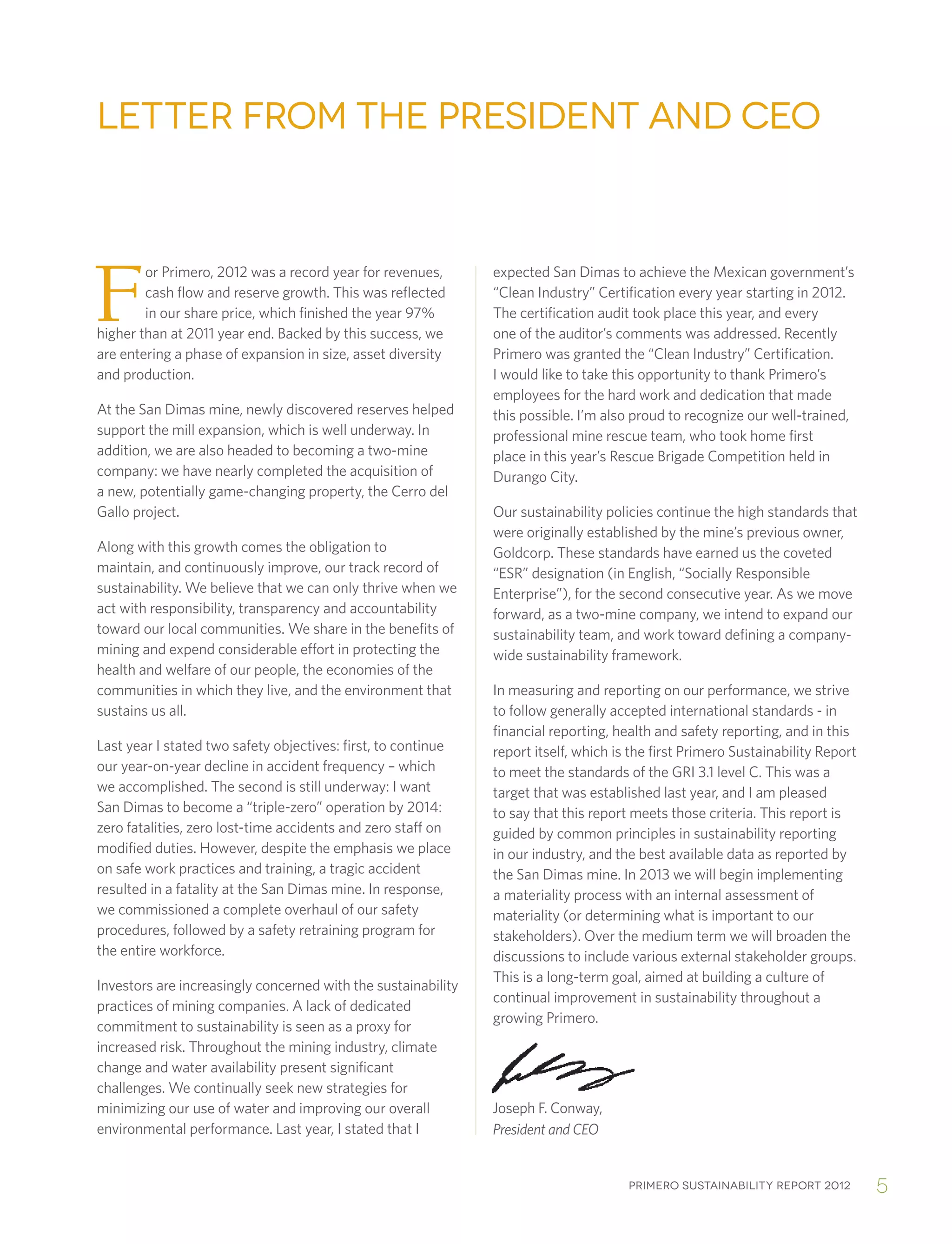 Primero sustainability report 2012 5
or Primero, 2012 was a record year for revenues,
cash flow and reserve growth. This was reflected
in our share price, which finished the year 97%
higher than at 2011 year end. Backed by this success, we
are entering a phase of expansion in size, asset diversity
and production.
At the San Dimas mine, newly discovered reserves helped
support the mill expansion, which is well underway. In
addition, we are also headed to becoming a two-mine
company: we have nearly completed the acquisition of
a new, potentially game-changing property, the Cerro del
Gallo project.
Along with this growth comes the obligation to
maintain, and continuously improve, our track record of
sustainability. We believe that we can only thrive when we
act with responsibility, transparency and accountability
toward our local communities. We share in the benefits of
mining and expend considerable effort in protecting the
health and welfare of our people, the economies of the
communities in which they live, and the environment that
sustains us all.
Last year I stated two safety objectives: first, to continue
our year-on-year decline in accident frequency – which
we accomplished. The second is still underway: I want
San Dimas to become a “triple-zero” operation by 2014:
zero fatalities, zero lost-time accidents and zero staff on
modified duties. However, despite the emphasis we place
on safe work practices and training, a tragic accident
resulted in a fatality at the San Dimas mine. In response,
we commissioned a complete overhaul of our safety
procedures, followed by a safety retraining program for
the entire workforce.
Investors are increasingly concerned with the sustainability
practices of mining companies. A lack of dedicated
commitment to sustainability is seen as a proxy for
increased risk. Throughout the mining industry, climate
change and water availability present significant
challenges. We continually seek new strategies for
minimizing our use of water and improving our overall
environmental performance. Last year, I stated that I
expected San Dimas to achieve the Mexican government’s
“Clean Industry” Certification every year starting in 2012.
The certification audit took place this year, and every
one of the auditor’s comments was addressed. Recently
Primero was granted the “Clean Industry” Certification.
I would like to take this opportunity to thank Primero’s
employees for the hard work and dedication that made
this possible. I’m also proud to recognize our well-trained,
professional mine rescue team, who took home first
place in this year’s Rescue Brigade Competition held in
Durango City.
Our sustainability policies continue the high standards that
were originally established by the mine’s previous owner,
Goldcorp. These standards have earned us the coveted
“ESR” designation (in English, “Socially Responsible
Enterprise”), for the second consecutive year. As we move
forward, as a two-mine company, we intend to expand our
sustainability team, and work toward defining a company-
wide sustainability framework.
In measuring and reporting on our performance, we strive
to follow generally accepted international standards - in
financial reporting, health and safety reporting, and in this
report itself, which is the first Primero Sustainability Report
to meet the standards of the GRI 3.1 level C. This was a
target that was established last year, and I am pleased
to say that this report meets those criteria. This report is
guided by common principles in sustainability reporting
in our industry, and the best available data as reported by
the San Dimas mine. In 2013 we will begin implementing
a materiality process with an internal assessment of
materiality (or determining what is important to our
stakeholders). Over the medium term we will broaden the
discussions to include various external stakeholder groups.
This is a long-term goal, aimed at building a culture of
continual improvement in sustainability throughout a
growing Primero.
Letter from the President and CEO
Joseph F. Conway,
President and CEO
F
 