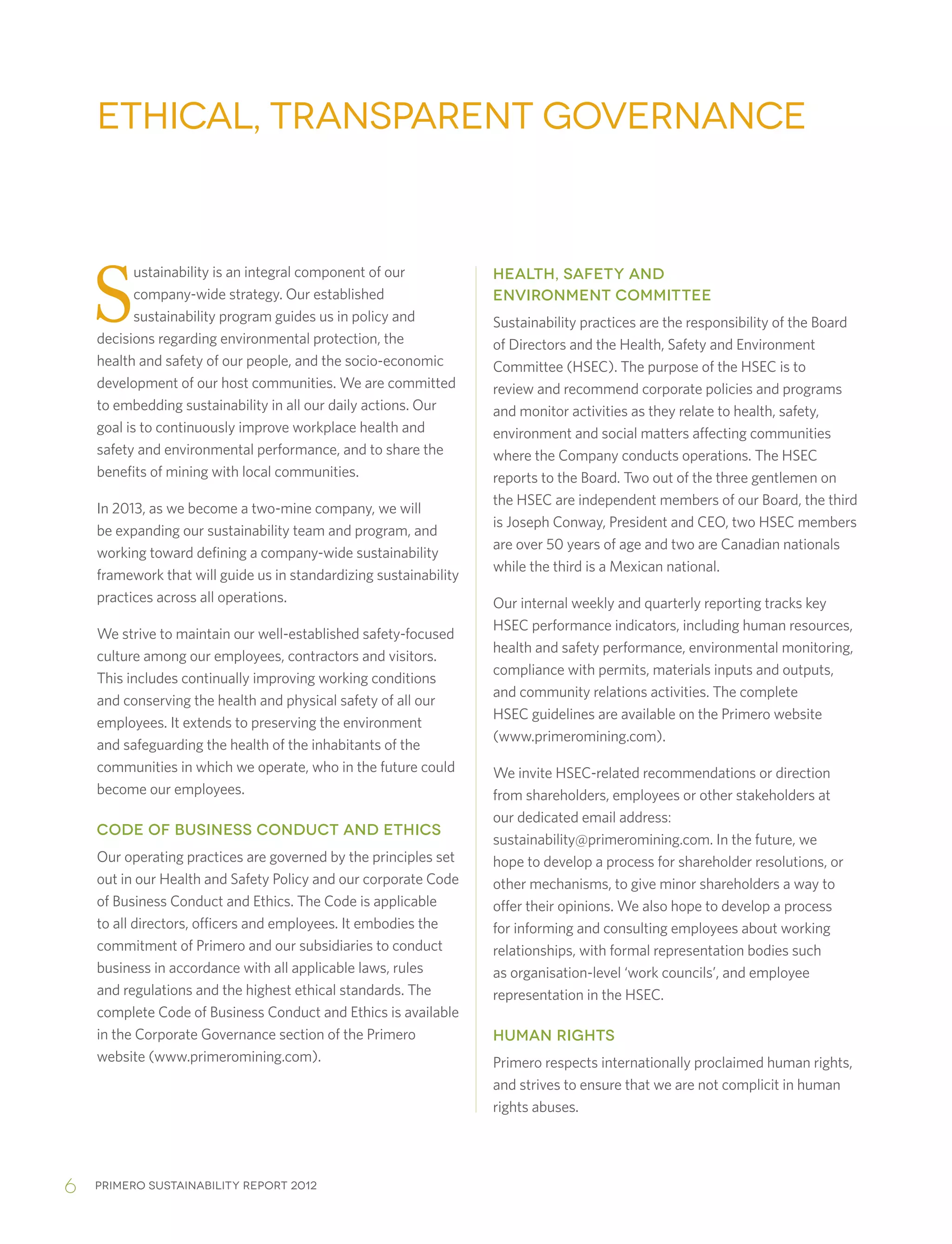 Primero sustainability report 20126
S
ustainability is an integral component of our
company-wide strategy. Our established
sustainability program guides us in policy and
decisions regarding environmental protection, the
health and safety of our people, and the socio-economic
development of our host communities. We are committed
to embedding sustainability in all our daily actions. Our
goal is to continuously improve workplace health and
safety and environmental performance, and to share the
benefits of mining with local communities.
In 2013, as we become a two-mine company, we will
be expanding our sustainability team and program, and
working toward defining a company-wide sustainability
framework that will guide us in standardizing sustainability
practices across all operations.
We strive to maintain our well-established safety-focused
culture among our employees, contractors and visitors.
This includes continually improving working conditions
and conserving the health and physical safety of all our
employees. It extends to preserving the environment
and safeguarding the health of the inhabitants of the
communities in which we operate, who in the future could
become our employees.
CODE OF BUSINESS CONDUCT AND ETHICS
Our operating practices are governed by the principles set
out in our Health and Safety Policy and our corporate Code
of Business Conduct and Ethics. The Code is applicable
to all directors, officers and employees. It embodies the
commitment of Primero and our subsidiaries to conduct
business in accordance with all applicable laws, rules
and regulations and the highest ethical standards. The
complete Code of Business Conduct and Ethics is available
in the Corporate Governance section of the Primero
website (www.primeromining.com).
HEALTH, SAFETY AND
ENVIRONMENT COMMITTEE
Sustainability practices are the responsibility of the Board
of Directors and the Health, Safety and Environment
Committee (HSEC). The purpose of the HSEC is to
review and recommend corporate policies and programs
and monitor activities as they relate to health, safety,
environment and social matters affecting communities
where the Company conducts operations. The HSEC
reports to the Board. Two out of the three gentlemen on
the HSEC are independent members of our Board, the third
is Joseph Conway, President and CEO, two HSEC members
are over 50 years of age and two are Canadian nationals
while the third is a Mexican national.
Our internal weekly and quarterly reporting tracks key
HSEC performance indicators, including human resources,
health and safety performance, environmental monitoring,
compliance with permits, materials inputs and outputs,
and community relations activities. The complete
HSEC guidelines are available on the Primero website
(www.primeromining.com).
We invite HSEC-related recommendations or direction
from shareholders, employees or other stakeholders at
our dedicated email address:
sustainability@primeromining.com. In the future, we
hope to develop a process for shareholder resolutions, or
other mechanisms, to give minor shareholders a way to
offer their opinions. We also hope to develop a process
for informing and consulting employees about working
relationships, with formal representation bodies such
as organisation-level ‘work councils’, and employee
representation in the HSEC.
HUMAN RIGHTS
Primero respects internationally proclaimed human rights,
and strives to ensure that we are not complicit in human
rights abuses.
Ethical, Transparent Governance
 