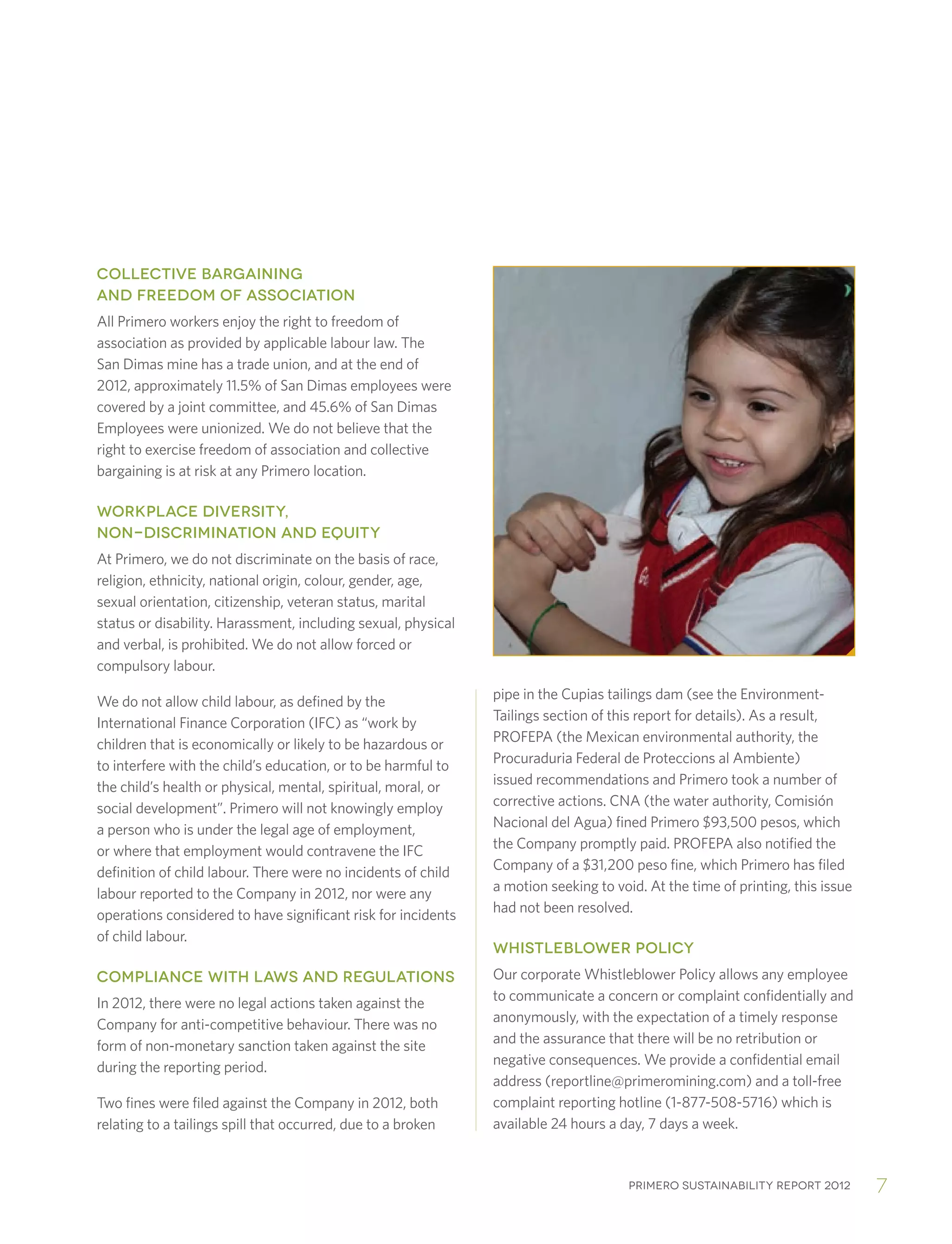 Primero sustainability report 2012 7
COLLECTIVE BARGAINING
AND FREEDOM OF ASSOCIATION
All Primero workers enjoy the right to freedom of
association as provided by applicable labour law. The
San Dimas mine has a trade union, and at the end of
2012, approximately 11.5% of San Dimas employees were
covered by a joint committee, and 45.6% of San Dimas
Employees were unionized. We do not believe that the
right to exercise freedom of association and collective
bargaining is at risk at any Primero location.
WORKPLACE DIVERSITY,
NON-DISCRIMINATION AND EQUITY
At Primero, we do not discriminate on the basis of race,
religion, ethnicity, national origin, colour, gender, age,
sexual orientation, citizenship, veteran status, marital
status or disability. Harassment, including sexual, physical
and verbal, is prohibited. We do not allow forced or
compulsory labour.
We do not allow child labour, as defined by the
International Finance Corporation (IFC) as “work by
children that is economically or likely to be hazardous or
to interfere with the child’s education, or to be harmful to
the child’s health or physical, mental, spiritual, moral, or
social development”. Primero will not knowingly employ
a person who is under the legal age of employment,
or where that employment would contravene the IFC
definition of child labour. There were no incidents of child
labour reported to the Company in 2012, nor were any
operations considered to have significant risk for incidents
of child labour.
COMPLIANCE WITH LAWS AND REGULATIONS
In 2012, there were no legal actions taken against the
Company for anti-competitive behaviour. There was no
form of non-monetary sanction taken against the site
during the reporting period.
Two fines were filed against the Company in 2012, both
relating to a tailings spill that occurred, due to a broken
pipe in the Cupias tailings dam (see the Environment-
Tailings section of this report for details). As a result,
PROFEPA (the Mexican environmental authority, the
Procuraduria Federal de Proteccions al Ambiente)
issued recommendations and Primero took a number of
corrective actions. CNA (the water authority, Comisión
Nacional del Agua) fined Primero $93,500 pesos, which
the Company promptly paid. PROFEPA also notified the
Company of a $31,200 peso fine, which Primero has filed
a motion seeking to void. At the time of printing, this issue
had not been resolved.
WHISTLEBLOWER POLICY
Our corporate Whistleblower Policy allows any employee
to communicate a concern or complaint confidentially and
anonymously, with the expectation of a timely response
and the assurance that there will be no retribution or
negative consequences. We provide a confidential email
address (reportline@primeromining.com) and a toll-free
complaint reporting hotline (1-877-508-5716) which is
available 24 hours a day, 7 days a week.
 