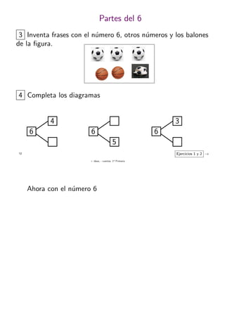 + ideas, - cuentas. 1o
Primaria
12
Partes del 6
6
4
4 Completa los diagramas
6
3
6
5
Ejercicios 1 y 2 →
3 Inventa frases con el n´umero 6, otros n´umeros y los balones
de la ﬁgura.
Ahora con el n´umero 6
 