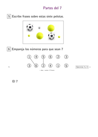 + ideas, - cuentas. 1o
Primaria
13
Partes del 7
5 Escribe frases sobre estas siete pelotas.
6 Empareja los n´umeros para que sean 7
1 4 5 2
53 6 1
6
4
3
2 Ejercicios 3 y 4 →
El 7
 