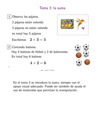 + ideas, - cuentas. 1o
Primaria
17
Tema 3: la suma
1 Observa los p´ajaros.
2 p´ajaros est´an volando
3 p´ajaros no est´an volando
en total hay 5 p´ajaros
Escribimos 2 + 3 = 5
2 Contando balones.
Hay 4 balones de f´utbol y 2 de baloncesto.
En total hay 6 balones
4 + 2 = 6
En el tema 3 se introduce la suma, siempre con el
apoyo visual adecuado. Puede ser tambi´en de ayuda el
uso de materiales que permitan la manipulaci´on.
 
