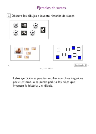 + ideas, - cuentas. 1o
Primaria
18
Ejemplos de sumas
3 Observa los dibujos e inventa historias de sumas
Ejercicios 1 a 3 →
Estos ejercicios se pueden ampliar con otros sugeridos
por el entorno, o se puede pedir a los ni˜nos que
inventen la historia y el dibujo.
 