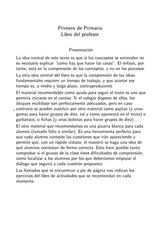 + ideas, - cuentas. 1o
Primaria
2
Primero de Primaria
Libro del profesor
Presentaci´on
La idea central de este texto es que si los conceptos se entienden no
es necesario explicar “como hay que hacer las cosas”. El ´enfasis, por
tanto, est´a en la comprensi´on de los conceptos, y no en los procesos.
La otra idea central del libro es que la comprensi´on de las ideas
fundamentales requiere un tiempo de trabajo, y que acortar ese
tiempo es, a medio y largo plazo, contraproducente.
El material recomendable como ayuda para seguir el texto es uno que
permita iniciarse en el conteo. Si el colegio dispone de ellos, los
bloques multibase son perfectamente adecuados, pero en caso
contrario se pueden sustituir por otro material como pajitas (y unas
gomas para hacer grupos de diez, tal y como aparecer´a en el texto) o
garbanzos, o ﬁchas (y unas bolsitas para hacer grupos de diez) .
El otro material que recomendamos es una pizarra blanca para cada
alumno (tama˜no folio o similar). Es una herramienta perfecta para
que cada alumno conteste las cuestiones que ir´an apareciendo y
permite que, con un r´apido vistazo, el maestro se haga una idea de
qu´e alumnos contestan de forma correcta. Esto hace posible tanto
comprobar si el grueso de la clase tiene diﬁcultades de comprensi´on,
como localizar a los alumnos por los que deber´ıamos empezar el
di´alogo que seguir´a a cada cuesti´on propuesta.
Las llamadas que se encuentran a pie de p´agina nos indican los
ejercicios del libro de actividades que se recomiendan en cada
momento.
 