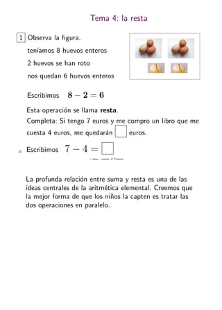 + ideas, - cuentas. 1o
Primaria
23
Tema 4: la resta
1 Observa la ﬁgura.
ten´ıamos 8 huevos enteros
2 huevos se han roto
nos quedan 6 huevos enteros
Escribimos 8 − 2 = 6
Esta operaci´on se llama resta.
Completa: Si tengo 7 euros y me compro un libro que me
cuesta 4 euros, me quedar´an euros.
Escribimos 7 − 4 =
La profunda relaci´on entre suma y resta es una de las
ideas centrales de la aritm´etica elemental. Creemos que
la mejor forma de que los ni˜nos la capten es tratar las
dos operaciones en paralelo.
 