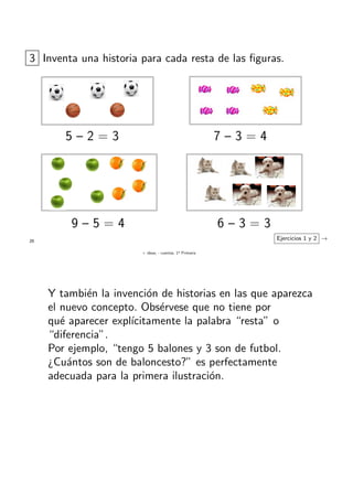 + ideas, - cuentas. 1o
Primaria
25
3 Inventa una historia para cada resta de las ﬁguras.
Ejercicios 1 y 2 →
5 – 2 = 3 7 – 3 = 4
9 – 5 = 4 6 – 3 = 3
Y tambi´en la invenci´on de historias en las que aparezca
el nuevo concepto. Obs´ervese que no tiene por
qu´e aparecer expl´ıcitamente la palabra “resta” o
“diferencia”.
Por ejemplo, “tengo 5 balones y 3 son de futbol.
¿Cu´antos son de baloncesto?” es perfectamente
adecuada para la primera ilustraci´on.
 