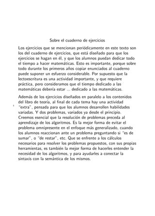 + ideas, - cuentas. 1o
Primaria
3
Sobre el cuaderno de ejercicios
Los ejercicios que se mencionan peri´odicamente en este texto son
los del cuaderno de ejercicios, que est´a dise˜nado para que los
ejercicios se hagan en ´el, y que los alumnos puedan dedicar todo
el tiempo a hacer matem´aticas. Esto es importante, porque sobre
todo durante los primeros a˜nos copiar enunciados al cuaderno
puede suponer un esfuerzo considerable. Por supuesto que la
lectoescritura es una actividad importante, y que requiere
pr´actica, pero consideramos que el tiempo dedicado a las
matem´aticas deber´ıa estar ... dedicado a las matem´aticas.
Adem´as de los ejercicios dise˜nados en paralelo a los contenidos
del libro de teor´ıa, al ﬁnal de cada tema hay una actividad
“extra”, pensada para que los alumnos desarrollen habilidades
variadas. Y dos problemas, variados ya desde el principio.
Creemos esencial que la resoluci´on de problemas preceda al
aprendizaje de los algoritmos. Es la mejor forma de evitar el
problema omnipresente en el enfoque m´as generalizado, cuando
los alumnos reaccionan ante un problema preguntando si “es de
sumar”, o “de restar”, etc. Que se enfrente a los c´alculos
necesarios para resolver los problemas propuestos, con sus propias
herramientas, es tambi´en la mejor forma de hacerles entender la
necesidad de los algoritmos, y para ayudarles a conectar la
sintaxis con la sem´antica de los mismos.
 