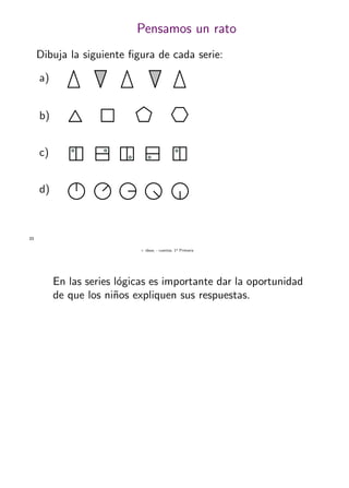 + ideas, - cuentas. 1o
Primaria
33
Pensamos un rato
a)
b)
c)
d)
Dibuja la siguiente ﬁgura de cada serie:
En las series l´ogicas es importante dar la oportunidad
de que los ni˜nos expliquen sus respuestas.
 