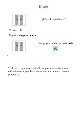 + ideas, - cuentas. 1o
Primaria
38
El cero
¿C´omo lo escribimos?
El cero: 0
Signiﬁca ninguno, nada
Dos grupos de diez y nada m´as
20
Y el cero, cuya necesidad s´olo se puede apreciar si nos
enfrentamos al problema de escribir un n´umero como el
propuesto.
 